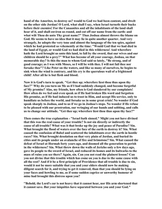 hand of the Amorites, to destroy us? would to God we had been content, and dwelt
on the other side Jordan! O Lord, what shall I say, when Israel turneth their backs
before their enemies! For the Canaanites and all the inhabitants of the land shall
hear of it, and shall environ us round, and cut off our name from the earth: and
what wilt Thou do unto Thy great name?" Thus Joshua almost throws the blame on
God. He seems to have no idea that it may lie in quite another quarter. And very
strangely, he adopts the very tone and almost the language of the ten spies, against
which he had protested so vehemently at the time: "Would God that we had died in
the land of Egypt, or would God we had died in this wilderness! And wherefore
hath the Lord brought us unto this land, to fall by the sword, that our wives and our
children should be a prey?" What has become of all your courage, Joshua, on that
memorable day? Is this the man to whom God said so lately, "Be strong, and of
good courage; as I was with Moses, so I will be with thee. I will not fail thee nor
forsake thee"? Like Peter on the waters, and like so many of ourselves, he begins to
sink when the wind is contrary, and his cry is the querulous wail of a frightened
child! After all he is but flesh and blood.
ow it is God's turn to speak. "Get thee up; wherefore liest thou thus upon thy
face?" Why do you turn on Me as if I had suddenly changed, and become forgetful
of My promise? Alas, my friends, how often is God slandered by our complaints!
How often do we feel and even speak as if He had broken His word and forgotten
His promise, as if He had induced us to trust in Him, and accept His service, only to
humiliate us before the world, and forsake us in some great crisis! o wonder if God
speak sharply to Joshua, and to us if we go in Joshua's steps. o wonder if He refuse
to be pleased with our prostration, our wringing of our hands and sobbing, and calls
us to change our attitude. ''Get thee up; wherefore liest thou thus upon thy face?"
Then comes the true explanation - "Israel hath sinned." Might you not have divined
that this was the real cause of your trouble? Is not sin directly or indirectly the
cause of all trouble? What was it that broke up the joy and peace of Paradise? Sin.
What brought the flood of waters over the face of the earth to destroy it? Sin. What
caused the confusion of Babel and scattered the inhabitants over the earth in hostile
races? Sin. What brought desolation on that very plain of Jordan, and buried its
cities and its people under an avalanche of fire and brimstone? Sin. What caused the
defeat of Israel at Hormah forty years ago, and doomed all the generation to perish
in the wilderness? Sin. What threw down the walls of Jericho only a few days ago,
gave its people to the sword of Israel, and reduced its homes and its bulwarks to the
mass of ruins you see there? Again, sin. Can you not read the plainest lesson? Can
you not divine that this trouble which has come on you is due to the same cause with
all the rest? And if it be a first principle of Providence that all trouble is due to sin,
would it not be more suitable that you and your elders should now be making
diligent search for it, and trying to get it removed, than that you should be lying on
your faces and howling to me, as if some sudden caprice or unworthy humour of
mine had brought this distress upon you?
''Behold, the Lord's ear is not heavy that it cannot hear, nor His arm shortened that
it cannot save. But your iniquities have separated between you and your God."
 