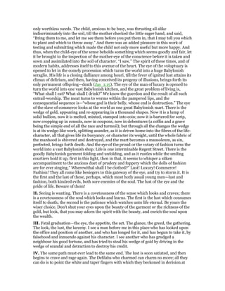 only worthless weeds. The child, anxious to be busy, was thrusting all alike
indiscriminately into the soil, till the mother checked the little eager hand, and said,
“Bring them to me, and let me see them before you put them in, that I may tell you which
to plant and which to throw away.” And there was an added pleasure in this work of
testing and submitting which made the child not only more useful but more happy. And
thus, when the child-eye of the sense beholds something which seems goodly and fair, let
it be brought to the inspection of the mother-eye of the conscience before it is taken and
sown and assimilated into the soil of character. “I saw.” The spirit of these times, and of
modern habits, addresses itself to this avenue of the heart. The eye of the voluptuary is
opened to let in the comely procession which turns the world into a huge Babylonish
seraglio. His life is a closing dalliance among houri, till the fever of ignited lust attains its
climax of delirium, and then, having conceived its progeny of illusions, brings forth its
only permanent offspring—death (Jas_1:15). The eye of the man of luxury is opened to
turn the world into one vast Babylonish kitchen, and the great problem of living is,
“What shall I eat? What shall I drink?” We know the guerdon and the result of all such
entrail-worship. The meat turns to worms within the pampered lips, and the
consequential sequence is—“whose god is their belly, whose end is destruction.” The eye
of the slave of commerce looks at the world as one great Babylonish mart. There is the
wedge of gold, appearing and re-appearing in a thousand shapes. Now it is a lump of
solid bullion, now it is melted, minted, stamped into coin; now it is bartered for scrip,
now cropping up in consols, now in coupons, now in debentures (a coffin and a grave
being the simple end of all the race and turmoil); but through all the changes the wedge
is at its wedge-like work, splitting asunder, as it is driven home into the fibres of the life-
character, all that gives life its buoyancy, or character its weight, until the whole fabric of
the manhood is shivered and destroyed, and the mart becomes a mausoleum, as sin,
perfected, brings forth death. And the eye of the proud or the votary of fashion turns the
world into a vast Babylonish shop. Life is one interminable Regent Street. There is the
goodly Babylonish garment folding and unfolding, and as it rustles while the smiling
courtiers hold it up, first in this light, then in that, it seems to whisper a silken
accompaniment to the anxious duet of prudery and foppery which the dolls of fashion
are for ever singing,” Wherewithal shall I be clothed?” Lust! Luxury! Commerce!
Fashion! They all come like besiegers to this gateway of the eye, and try to storm it. It is
the first and the last of these, perhaps, which most hotly assail young men—lust and
fashion, both kindred evils, both sore enemies of the soul. The lust of the eye and the
pride of life. Beware of them!
II. Seeing is wanting. There is a covetousness of the sense which looks and craves; there
is a covetousness of the soul which looks and learns. The first is the lust which consumes
itself to death; the second is the patience which watches unto life eternal. Be yours the
wiser choice. Don’t shut your eyes upon the beauty of the garment or the richness of the
gold, but look, that you may adorn the spirit with the beauty, and enrich the soul upon
the wealth.
III. Fatal graduation—the eye, the appetite, the act. The glance, the greed, the gathering.
The look, the lust, the larceny. I see a man before me in this place who has looked upon
the office and position of another, and who has longed for it, and has begun to take it, by
falsehood and innuendo against his character. I see another who has grudged a
neighbour his good fortune, and has tried to steal his wedge of gold by driving in the
wedge of scandal and detraction to destroy his credit.
IV. The same path must ever lead to the same end. The lust is soon satiated, and then
begins to crave and rage again. The Delilahs who charmed can charm no more; all they
can do is to point the white and taper fingers with which they beckoned in derision at
 