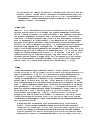 all who are able, and set them a-running into acts of generosity. I conclude with the
words of Ambrose. “Joshua,” said he, “could stop the course of the sun; but all his
power could not stop the course of avarice. The sun stood still, but avarice went on.
Joshua obtained a victory when the sun stood still; but when avarice was at work,
Joshua was defeated.” (R Robinson.)
Achan’s sin
“I coveted.” What multitudes of sinners of that class are to be found—revenge, theft,
adultery, murder, carried on in the feelings. This is the secret of the sudden falls and
failures in society. Achan must have had a weakness for at least looking at questionable
and unlawful things before this trouble. Woe to the man who cannot confront a bad
impulse with the solid masonry of a good character! Unless we thus fence ourselves off
from evil, our downfall will be only a matter of time. Only character, evolved from the
principles of truth and righteousness, can withstand the seductive influences of the
world and the attacks of the powers of darkness. The influence of home and friends is all
that keeps many people straight and respectable. Like coopers’ casks, they are held
upright and in shape by the hoops of external influences that surround them. Woe to the
man whose restraints are all on the outside! The internal, more than the external, should
suggest our conduct, and shape our activities. It is the Japanese, I think, who say that a
snake is quite orderly and straight so long as you keep it in a bamboo stick, but the
moment it gets out it begins to wriggle and act snaky. So there are many who are quite
decorous and respectable while in the bamboo of home influences who show the old
serpent and act snaky enough when such restraints are taken away. (T. Kelly.)
Achan
Jericho was one of the largest and richest cities in all ancient Canaan. At one time,
indeed, and but for the terrible ban pronounced by Joshua, Jericho might have taken the
place of Jerusalem itself as the chief city of ancient Israel. Jericho was an excellently
situated and a strongly fenced city. There were great foundries of iron and brass in
Jericho, with workshops also in silver and in gold. The looms of Babylonia were already
famous over all the eastern world, and their rich and beautiful textures went far and
near, and were warmly welcomed wherever the commercial caravans of that day carried
them. “A goodly Babylonish garment” plays a prominent part in the tragical history that
now opens before us. The rich and licentious city of Jericho was doomed of God to swift
overthrow and absolute extermination, but no part of the spoil, neither thread nor shoe-
lachet, was to be so much as touched by Joshua or any of his armed men. Nothing
demoralises an army like sacking a fallen city. “Blessed is the man that endureth
temptation; for when he is tried he shall receive the crown of life.” And Joshua and all
his men received a crown of life that night—all his men but one. Who is that stealing
about among the smoking ruins? Is that some soldier of Jericho who has saved himself
from the devouring sword?
1. Everybody who reads the best books will have long had by heart Thomas a
Kempis’s famous description of the successive steps of a successful temptation.
There is first the bare thought of the sin. Then, upon that, there is a picture of the sin
formed and hung up on the secret screen of the imagination. A strange sweetness
from that picture is then let down drop by drop into the heart; and then that secret
sweetness soon secures the consent of the whole soul, and the thing is done. That is
 