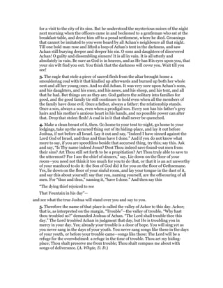 for a visit to the city of its sins. But he understood the mysterious noises of the night
next morning when the officers came in and beckoned to a gentleman who sat at the
breakfast-table, and drove him off to a penal settlement, where he died. Groanings
that cannot be imitated to you were heard by all Achan’s neighbours all that night.
Till one bold man rose and lifted a loop of Achan’s tent in the darkness, and saw
Achan still burying deeper and deeper his sin. O sons and daughters of discovered
Achan! O guilty and dissembling sinners! It is all in vain. It is all utterly and
absolutely in vain. Be sure as God is in heaven, and as He has His eyes upon you, that
your sin wilt find you out. You think that the darkness will cover you. Wait till you
see!
3. The eagle that stole a piece of sacred flesh from the altar brought home a
smouldering coal with it that kindled up afterwards and burned up both her whole
nest and all her young ones. And so did Achan. It was very sore upon Achan’s sons,
and his daughters, and his oxen, and his asses, and his sheep, and his tent, and all
that he had. But things are as they are. God gathers the solitary into families for
good, and the good family tie still continues to hold even when all the members of
the family have done evil. Once a father, always a father: the relationship stands.
Once a son, always a son, even when a prodigal son. Every son has his father’s grey
hairs and his mother’s anxious heart in his hands, and no possible power can alter
that. Drop that stolen flesh! A coal is in it that shall never be quenched.
4. Make a clean breast of it, then. Go home to your tent to-night, go home to your
lodgings, take up the accursed thing out of its hiding-place, and lay it out before
Joshua, if not before all Israel. Lay it out and say, “Indeed I have sinned against the
Lord God of Israel, and thus and thus have I done.” And if you do not know what
more to say, if you are speechless beside that accursed thing, try this; say this. Ask
and say, “Is Thy name indeed Jesus? Dost Thou indeed save found-out men from
their sins? Art Thou still set forth to be a propitiation? Art Thou truly able to save to
the uttermost? For I am the chief of sinners,” say. Lie down on the floor of your
room—you need not think it too much for you to do that, or that it is an act unworthy
of your manhood to do it: the Son of God did it for you on the floor of Gethsemane.
Yes, lie down on the floor of your sinful room, and lay your tongue in the dust of it,
and say this about yourself: say that you, naming yourself, are the offscouring of all
men. For “thus and thus,” naming it, “have I done.” And then say this
“The dying thief rejoiced to see
That Fountain in his day”—
and see what the true Joshua will stand over you and say to you.
5. Therefore the name of that place is called the valley of Achor to this day. Achor;
that is, as interpreted on the margin, “Trouble”—the valley of trouble. “Why hast
thou troubled us?” demanded Joshua of Achan. “The Lord shall trouble thee this
day.” The Lord troubled Achan in judgment that day, but He is troubling you in
mercy in your day. Yes; already your trouble is a door of hope. You will sing yet as
you never sang in the days of your youth. You never sang songs like these in the days
of your youth, or before your trouble came—songs like these: The Lord will be a
refuge for the overwhelmed: a refuge in the time of trouble. Thou art my hiding-
place; Thou shalt preserve me from trouble; Thou shalt compass me about with
songs of deliverance. (A. Whyte, D. D.)
 