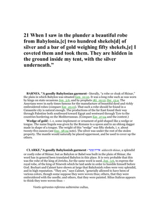21 When I saw in the plunder a beautiful robe
from Babylonia,[c] two hundred shekels[d] of
silver and a bar of gold weighing fifty shekels,[e] I
coveted them and took them. They are hidden in
the ground inside my tent, with the silver
underneath.”
BAR ES, "A goodly Babylonian garment - literally, “a robe or cloak of Shinar,”
the plain in which Babylon was situated Gen_10:10. It was a long robe such as was worn
by kings on state occasions Jon_3:6, and by prophets 1Ki_19:13; Zec_13:4. The
Assyrians were in early times famous for the manufacture of beautiful dyed and richly
embroidered robes (compare Eze_23:15). That such a robe should be found in a
Canaanite city is natural enough. The productions of the far East found their way
through Palestine both southward toward Egypt and westward through Tyre to the
countries bordering on the Mediterranean. (Compare Eze_27:24 and the context.)
Wedge of gold - i. e. some implement or ornament of gold shaped like a wedge or
tongue. The name lingula was given by the Romans to a spoon and to an oblong dagger
made in shape of a tongue. The weight of this “wedge” was fifty shekels, i. e. about
twenty-five ounces (see Exo_38:24 note). The silver was under the rest of the stolen
property. The mantle would naturally be placed uppermost, and be used to cover up the
others.
CLARKE,"A goodly Babylonish garment - ‫שנער‬ ‫אדרת‬ addereth shinar, a splendid
or costly robe of Shinar; but as Babylon or Babel was built in the plain of Shinar, the
word has in general been translated Babylon in this place. It is very probable that this
was the robe of the king of Jericho, for the same word is used, Jon_3:6, to express the
royal robe, of the king of Nineveh which he laid aside in order to humble himself before
God. Bochart and Calmet have shown at large that Babylonish robes were very splendid,
and in high reputation. “They are,” says Calmet, “generally allowed to have been of
various colors, though some suppose they were woven thus; others, that they were
embroidered with the needle; and others, that they were painted. Silius Italicus appears
to think they were woven thus: -
Vestis spirantes referens subtemine vultus,
 