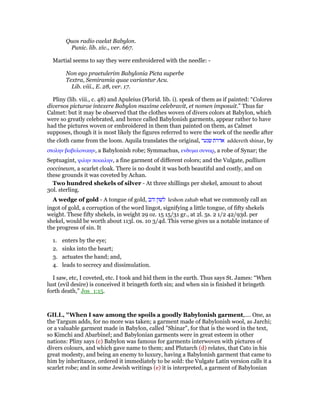 Quos radio caelat Babylon.
Punic. lib. xiv., ver. 667.
Martial seems to say they were embroidered with the needle: -
Non ego praetulerim Babylonia Picta superbe
Textra, Semiramia quae variantur Acu.
Lib. viii., E. 28, ver. 17.
Pliny (lib. viii., c. 48) and Apuleius (Florid. lib. i). speak of them as if painted: “Colores
diversos picturae intexere Babylon maxime celebravit, et nomen imposuit.” Thus far
Calmet: but it may be observed that the clothes woven of divers colors at Babylon, which
were so greatly celebrated, and hence called Babylonish garments, appear rather to have
had the pictures woven or embroidered in them than painted on them, as Calmet
supposes, though it is most likely the figures referred to were the work of the needle after
the cloth came from the loom. Aquila translates the original, ‫שנער‬ ‫אדרת‬ addereth shinar, by
στολην βαβυλονικην, a Babylonish robe; Symmachus, ενδυµα συναρ, a robe of Synar; the
Septuagint, ψιλην ποικιλην, a fine garment of different colors; and the Vulgate, pallium
coccineum, a scarlet cloak. There is no doubt it was both beautiful and costly, and on
these grounds it was coveted by Achan.
Two hundred shekels of silver - At three shillings per shekel, amount to about
30l. sterling.
A wedge of gold - A tongue of gold, ‫זהב‬ ‫לשון‬ leshon zahab what we commonly call an
ingot of gold, a corruption of the word lingot, signifying a little tongue, of fifty shekels
weight. These fifty shekels, in weight 29 oz. 15 15/31 gr., at 2l. 5s. 2 1/2 42/93d. per
shekel, would be worth about 113l. 0s. 10 3/4d. This verse gives us a notable instance of
the progress of sin. It
1. enters by the eye;
2. sinks into the heart;
3. actuates the hand; and,
4. leads to secrecy and dissimulation.
I saw, etc, I coveted, etc. I took and hid them in the earth. Thus says St. James: “When
lust (evil desire) is conceived it bringeth forth sin; and when sin is finished it bringeth
forth death,” Jos_1:15.
GILL, "When I saw among the spoils a goodly Babylonish garment,.... One, as
the Targum adds, for no more was taken; a garment made of Babylonish wool, as Jarchi;
or a valuable garment made in Babylon, called "Shinar", for that is the word in the text,
so Kimchi and Abarbinel; and Babylonian garments were in great esteem in other
nations: Pliny says (c) Babylon was famous for garments interwoven with pictures of
divers colours, and which gave name to them; and Plutarch (d) relates, that Cato in his
great modesty, and being an enemy to luxury, having a Babylonish garment that came to
him by inheritance, ordered it immediately to be sold: the Vulgate Latin version calls it a
scarlet robe; and in some Jewish writings (e) it is interpreted, a garment of Babylonian
 