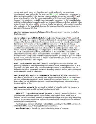 purple, as if it only respected the colour; and purple and scarlet are sometimes
promiscuously used and put for the same, see Mat_27:28; and were the colour worn by
kings: and Josephus here calls it a royal garment, wholly interwoven with gold (f); and
some have thought it to be the garment of the king of Jericho, which is not unlikely;
however, it is much more probable than that Jericho was subject to the king of Babylon,
and that he had palaces in Jericho, and when he came thither was clothed with this robe,
so Jarchi; as is elsewhere said (g) by others, that he had a deputy who resided in Jericho,
who sent dates to the king of Babylon, and the king sent him gifts, among which was a
garment of Shinar or Babylon:
and two hundred shekels of silver; which, if coined money, was near twenty five
English pounds:
and a wedge of gold of fifty shekels weight: or a "tongue of gold" (h); a plate of
gold in the shape of a tongue, as Kimchi and Abarbinel; a piece of unwrought gold which
weighed fifty shekels, and worth of our money about seventy five pounds, according to
Brererwood (i): where he saw these, and from whence he took them, is not said;
according to some Jewish writers, these belonged to one of their idols; it is said (k), he
saw the Teraphim and the silver they offered before it, and the garment which was
spread before it, and the tongue or wedge of gold in its mouth; and he desired them in
his heart, and went and took them, and hid them in the midst of his tent: and the
Samaritan Chronicle (l) makes him confess that he went into a temple in Jericho and
found the above things there: and Masius conjectures that the wedge of gold was a little
golden sword, with which the men of Jericho had armed their god, since an ancient poet
(m) calls a little sword a little tongue:
then I coveted them, and took them; he is very particular in the account, and
gradually proceeds in relating the temptation he was under, and the prevalence of it; it
began with his eyes, which were caught with the goodliness of the garments, and the
riches he saw; these affected his heart and stirred up covetous desires, which influenced
and directed his hands to take them:
and, behold, they are hid in the earth in the midst of my tent; Josephus (n)
says, he dug a deep hole or ditch in his tent, and put them there, that is, the Babylonish
garment and the wedge of gold; which, as Ben Gersom gathers from Jos_7:25, was
wrapped up and hid within the garment; which is not improbable, since otherwise no
account is given of that:
and the silver under it; the two hundred shekels of silver lay under the garment in
which was the wedge of gold, and so it lay under them both.
JAMISO , "a goodly Babylonish garment — literally, “a mantle of Shinar.” The
plain of Shinar was in early times celebrated for its gorgeous robes, which were of
brilliant and various colors, generally arranged in figured patterns, probably resembling
those of modern Turkish carpets, and the colors were either interwoven in the loom or
embroidered with the needle.
two hundred shekels of silver — about $200 according to the old Mosaic shekel,
or the half of that sum, reckoning by the common shekel.
a wedge of gold — literally, an ingot or bar in the shape of a tongue.
 