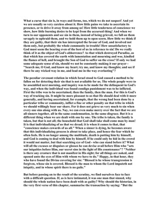 What a curse that sin is, in ways and forms, too, which we do not suspect! And yet
we are usually so very careless about it. How little pains we take to ascertain its
presence, or to drive it away from among us! How little tenderness of conscience we
show, how little burning desire to be kept from the accursed thing! And when we
turn to our opponents and see sin in them, instead of being grieved, we fall on them
savagely to upbraid them, and we hold them up to open scorn. How little we think if
they are guilty, that their sin has intercepted the favour of God, and involved not
them only, but probably the whole community in trouble! How unsatisfactory to
God must seem the bearing even of the best of us in reference to sin! Do we really
think of it as the object of God's abhorrence? As that which destroyed Paradise, as
that which has covered the earth with lamentation and mourning and woe, kindled
the flames of hell, and brought the Son of God to suffer on the cross? If only we had
some adequate sense of sin, should we not be constantly making it our prayer -
''Search me, O God, and know my heart; try me, and know my thoughts; and see if
there be any wicked way in me, and lead me in the way everlasting"?
The peculiar covenant relation in which Israel stood to God caused a method to be
fallen on for detecting their sin that is not available for us. The whole people were to
be assembled next morning, and inquiry was to be made for the delinquent in God's
way, and when the individual was found condign punishment was to be inflicted.
First the tribe was to be ascertained, then the family, then the man. For this is God's
way of tracking sin. It might be more pleasant to us that He should deal with it more
generally, and having ascertained, for example, that the wrong had been done by a
particular tribe or community, inflict a fine or other penalty on that tribe in which
we should willingly bear our share. For it does not grieve us very much to sin when
every one sins along with us. ay, we can even make merry over the fact that we are
all sinners together, all in the same condemnation, in the same disgrace. But it is a
different thing when we are dealt with one by one. The tribe is taken, the family is
taken, but that is not all; the household that God shall take shall come man by man!
It is that individualizing of us that we dread; it is when it comes to that, that
"conscience makes cowards of us all." When a sinner is dying, he becomes aware
that this individualizing process is about to take place, and hence the fear which he
often feels. He is no longer among the multitude, death is putting him by himself,
and God is coming to deal with him by himself. If he could only be hid in the crowd
it would not matter, but that searching eye of God - who can stand before it? What
will all the excuses or disguises or glosses he can devise avail before Him who "sets
our iniquities before Him, our secret sins in the light of His countenance"? " either
is there any creature that is not manifest in His sight; for all things are naked, and
opened unto the eyes of Him with whom we have to do." Happy, in that hour, they
who have found the Divine covering for sin: ''Blessed is he whose transgression is
forgiven, whose sin is covered. Blessed is the man to whom the Lord imputeth not
iniquity, and in whose spirit there is no guile."
But before passing on to the result of the scrutiny, we find ourselves face to face
with a difficult question. If, as is here intimated, it was one man that sinned, why
should the whole nation have been dealt with as guilty? Why should the historian, in
the very first verse of this chapter, summarise the transaction by saying: "But the
 