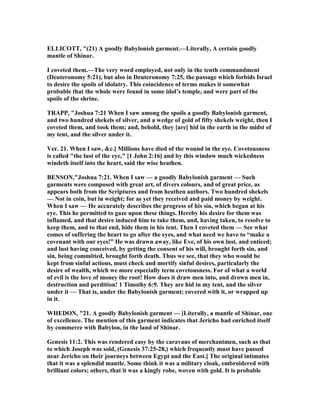 ELLICOTT, "(21) A goodly Babylonish garment.—Literally, A certain goodly
mantle of Shinar.
I coveted them.—The very word employed, not only in the tenth commandment
(Deuteronomy 5:21), but also in Deuteronomy 7:25, the passage which forbids Israel
to desire the spoils of idolatry. This coincidence of terms makes it somewhat
probable that the whole were found in some idol’s temple, and were part of the
spoils of the shrine.
TRAPP, "Joshua 7:21 When I saw among the spoils a goodly Babylonish garment,
and two hundred shekels of silver, and a wedge of gold of fifty shekels weight, then I
coveted them, and took them; and, behold, they [are] hid in the earth in the midst of
my tent, and the silver under it.
Ver. 21. When I saw, &c.] Millions have died of the wound in the eye. Covetousness
is called "the lust of the eye," [1 John 2:16] and by this window much wickedness
windeth itself into the heart, said the wise heathen.
BE SO ,"Joshua 7:21. When I saw — a goodly Babylonish garment — Such
garments were composed with great art, of divers colours, and of great price, as
appears both from the Scriptures and from heathen authors. Two hundred shekels
— ot in coin, but in weight; for as yet they received and paid money by weight.
When I saw — He accurately describes the progress of his sin, which began at his
eye. This he permitted to gaze upon these things. Hereby his desire for them was
inflamed, and that desire induced him to take them, and, having taken, to resolve to
keep them, and to that end, hide them in his tent. Then I coveted them — See what
comes of suffering the heart to go after the eyes, and what need we have to “make a
covenant with our eyes!” He was drawn away, like Eve, of his own lust, and enticed;
and lust having conceived, by getting the consent of his will, brought forth sin, and
sin, being committed, brought forth death. Thus we see, that they who would be
kept from sinful actions, must check and mortify sinful desires, particularly the
desire of wealth, which we more especially term covetousness. For of what a world
of evil is the love of money the root! How does it draw men into, and drown men in,
destruction and perdition! 1 Timothy 6:9. They are hid in my tent, and the silver
under it — That is, under the Babylonish garment; covered with it, or wrapped up
in it.
WHEDO , "21. A goodly Babylonish garment — [Literally, a mantle of Shinar, one
of excellence. The mention of this garment indicates that Jericho had enriched itself
by commerce with Babylon, in the land of Shinar.
Genesis 11:2. This was rendered easy by the caravans of merchantmen, such as that
to which Joseph was sold, (Genesis 37:25-28,) which frequently must have passed
near Jericho on their journeys between Egypt and the East.] The original intimates
that it was a splendid mantle. Some think it was a military cloak, embroidered with
brilliant colors; others, that it was a kingly robe, woven with gold. It is probable
 