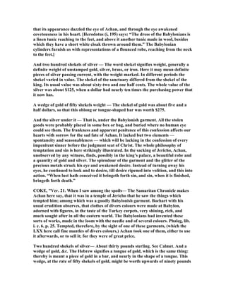 that its appearance dazzled the eye of Achan, and through the eye awakened
covetousness in his heart. [Herodotus (i, 195) says: “The dress of the Babylonians is
a linen tunic reaching to the feet, and above it another tunic made in wool, besides
which they have a short white cloak thrown around them.” The Babylonian
cylinders furnish us with representations of a flounced robe, reaching from the neck
to the feet.]
And two hundred shekels of silver — The word shekel signifies weight, generally a
definite weight of unstamped gold, silver, brass, or iron. Here it may mean definite
pieces of silver passing current, with the weight marked. In different periods the
shekel varied in value. The shekel of the sanctuary differed from the shekel of the
king. Its usual value was about sixty-two and one half cents. The whole value of the
silver was about $125, when a dollar had nearly ten times the purchasing power that
it now has.
A wedge of gold of fifty shekels weight — The shekel of gold was about five and a
half dollars, so that this oblong or tongue-shaped bar was worth $275.
And the silver under it — That is, under the Babylonish garment. All the stolen
goods were probably placed in some box or bag, and buried where no human eye
could see them. The frankness and apparent penitence of this confession affects our
hearts with sorrow for the sad fate of Achan. It lacked but two elements —
spontaneity and seasonableness — which will be lacking in the confession of every
impenitent sinner before the judgment seat of Christ. The whole philosophy of
temptation and sin is here strikingly illustrated. In the sacking of Jericho, Achan,
unobserved by any witness, finds, possibly in the king’s palace, a beautiful robe and
a quantity of gold and silver. The splendour of the garment and the glitter of the
precious metals struck his eye and awakened desire. Instead of turning away his
eyes, he continued to look and to desire, till desire ripened into volition, and this into
action. “When lust hath conceived it bringeth forth sin, and sin, when it is finished,
bringeth forth death.”
COKE, "Ver. 21. When I saw among the spoils— The Samaritan Chronicle makes
Achan here say, that it was in a temple of Jericho that he saw the things which
tempted him; among which was a goodly Babylonish garment. Bochart with his
usual erudition observes, that clothes of divers colours were made at Babylon,
adorned with figures, in the taste of the Turkey carpets, very shining, rich, and
much sought after in all the eastern world. The Babylonians had invented these
sorts of works, made in the loom with the needle and of several colours. Phaleg, lib.
i. c. 6. p. 25. Tempted, therefore, by the sight of one of these garments, (which the
LXX here call fine mantles of divers colours,) Achan took one of them, either to use
it afterwards, or to sell it; for they were of great price.
Two hundred shekels of silver— About thirty pounds sterling. See Calmet. And a
wedge of gold, &c. The Hebrew signifies a tongue of gold, which is the same thing:
thereby is meant a piece of gold in a bar, and nearly in the shape of a tongue. This
wedge, at the rate of fifty shekels of gold, might be worth upwards of ninety pounds
 
