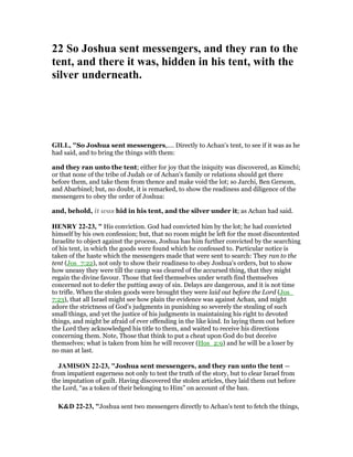 22 So Joshua sent messengers, and they ran to the
tent, and there it was, hidden in his tent, with the
silver underneath.
GILL, "So Joshua sent messengers,.... Directly to Achan's tent, to see if it was as he
had said, and to bring the things with them:
and they ran unto the tent; either for joy that the iniquity was discovered, as Kimchi;
or that none of the tribe of Judah or of Achan's family or relations should get there
before them, and take them from thence and make void the lot; so Jarchi, Ben Gersom,
and Abarbinel; but, no doubt, it is remarked, to show the readiness and diligence of the
messengers to obey the order of Joshua:
and, behold, it was hid in his tent, and the silver under it; as Achan had said.
HE RY 22-23, " His conviction. God had convicted him by the lot; he had convicted
himself by his own confession; but, that no room might be left for the most discontented
Israelite to object against the process, Joshua has him further convicted by the searching
of his tent, in which the goods were found which he confessed to. Particular notice is
taken of the haste which the messengers made that were sent to search: They ran to the
tent (Jos_7:22), not only to show their readiness to obey Joshua's orders, but to show
how uneasy they were till the camp was cleared of the accursed thing, that they might
regain the divine favour. Those that feel themselves under wrath find themselves
concerned not to defer the putting away of sin. Delays are dangerous, and it is not time
to trifle. When the stolen goods were brought they were laid out before the Lord (Jos_
7:23), that all Israel might see how plain the evidence was against Achan, and might
adore the strictness of God's judgments in punishing so severely the stealing of such
small things, and yet the justice of his judgments in maintaining his right to devoted
things, and might be afraid of ever offending in the like kind. In laying them out before
the Lord they acknowledged his title to them, and waited to receive his directions
concerning them. Note, Those that think to put a cheat upon God do but deceive
themselves; what is taken from him he will recover (Hos_2:9) and he will be a loser by
no man at last.
JAMISO 22-23, "Joshua sent messengers, and they ran unto the tent —
from impatient eagerness not only to test the truth of the story, but to clear Israel from
the imputation of guilt. Having discovered the stolen articles, they laid them out before
the Lord, “as a token of their belonging to Him” on account of the ban.
K&D 22-23, "Joshua sent two messengers directly to Achan's tent to fetch the things,
 