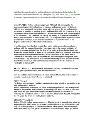 and when they were brought he had them laid down before Jehovah, i.e., before the
tabernacle, where the whole affair had taken place. ‫יק‬ ִ ִ‫,ה‬ here and in 2Sa_15:24, signifies
to lay down (synonymous with ‫יג‬ ִ ִ‫,)ה‬ whilst the Hiphil form is used for pouring out.
CALVI , "22.So Joshua sent messengers, etc Although it is not singular for
messengers to prove their obedience by running and making haste, yet the haste
which is here mentioned, shows how intent all were to have the work of expiation
performed as speedily as possible, as they had been filled with the greatest anxiety in
consequence of the stern denunciation — I will not be with you until you are purged
of the anathema. They therefore ran swiftly, not merely to execute the commands of
Joshua, but much more to appease the Lord. The things carried off by stealth, when
placed before their eyes, were more than sufficient to explain the cause of the
disgrace and overthrow which had befallen them.
It had been said that they had turned their backs on the enemy, because, being
polluted with the accursed thing, they were deprived of the wonted assistance of
God; it is now easy to infer from the sight of the stolen articles, that the Lord had
deservedly become hostile to them. At the same time, they were reminded how much
importance God attached to the delivery of the first-fruits of the whole land of
Canaan in an untainted state, in order that his liberality might never perish from
their memory. They also learned that while the knowledge of God penetrates to the
most hidden recesses, it is in vain to employ concealment’s for the purpose of
eluding his judgment. (73)
TRAPP, "Joshua 7:22 So Joshua sent messengers, and they ran unto the tent; and,
behold, [it was] hid in his tent, and the silver under it.
Ver. 22. And they ran unto the tent.] It was a matter of haste, that justice might be
speedily executed, and God’s favour re-obtained.
PETT, "Verse 22
‘So Joshua sent messengers and they ran to the tent, and behold, it was hidden in his
tent, and the silver under it.’
Joshua immediately insisted on the stolen items being produced. They were part of
what was devoted and must therefore be carefully dealt with. The men he sent went
with haste. All were aware of the awfulness of the situation and desirous of
removing the curse from Israel as soon as possible. They found the gold, wrapped in
the robe, and the silver, too bulky, buried under it.
BE SO , "Verse 22-23
Joshua 7:22-23. Joshua sent messengers — That the truth of his confession might be
unquestionable, which some, peradventure, might think was forced from him. And
they ran — Partly longing to free themselves and all the people from all the curse
under which they lay; and partly, that none of Achan’s relations might get thither
 