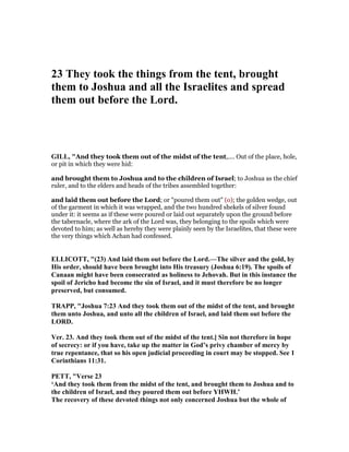 23 They took the things from the tent, brought
them to Joshua and all the Israelites and spread
them out before the Lord.
GILL, "And they took them out of the midst of the tent,.... Out of the place, hole,
or pit in which they were hid:
and brought them to Joshua and to the children of Israel; to Joshua as the chief
ruler, and to the elders and heads of the tribes assembled together:
and laid them out before the Lord; or "poured them out" (o); the golden wedge, out
of the garment in which it was wrapped, and the two hundred shekels of silver found
under it: it seems as if these were poured or laid out separately upon the ground before
the tabernacle, where the ark of the Lord was, they belonging to the spoils which were
devoted to him; as well as hereby they were plainly seen by the Israelites, that these were
the very things which Achan had confessed.
ELLICOTT, "(23) And laid them out before the Lord.—The silver and the gold, by
His order, should have been brought into His treasury (Joshua 6:19). The spoils of
Canaan might have been consecrated as holiness to Jehovah. But in this instance the
spoil of Jericho had become the sin of Israel, and it must therefore be no longer
preserved, but consumed.
TRAPP, "Joshua 7:23 And they took them out of the midst of the tent, and brought
them unto Joshua, and unto all the children of Israel, and laid them out before the
LORD.
Ver. 23. And they took them out of the midst of the tent.] Sin not therefore in hope
of secrecy: or if you have, take up the matter in God’s privy chamber of mercy by
true repentance, that so his open judicial proceeding in court may be stopped. See 1
Corinthians 11:31.
PETT, "Verse 23
‘And they took them from the midst of the tent, and brought them to Joshua and to
the children of Israel, and they poured them out before YHWH.’
The recovery of these devoted things not only concerned Joshua but the whole of
 