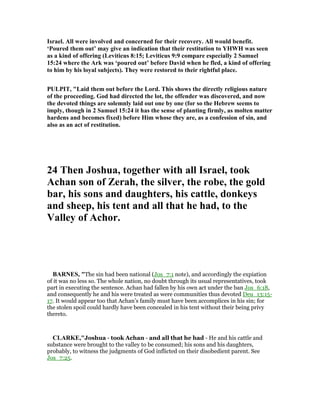 Israel. All were involved and concerned for their recovery. All would benefit.
‘Poured them out’ may give an indication that their restitution to YHWH was seen
as a kind of offering (Leviticus 8:15; Leviticus 9:9 compare especially 2 Samuel
15:24 where the Ark was ‘poured out’ before David when he fled, a kind of offering
to him by his loyal subjects). They were restored to their rightful place.
PULPIT, "Laid them out before the Lord. This shows the directly religious nature
of the proceeding. God had directed the lot, the offender was discovered, and now
the devoted things are solemnly laid out one by one (for so the Hebrew seems to
imply, though in 2 Samuel 15:24 it has the sense of planting firmly, as molten matter
hardens and becomes fixed) before Him whose they are, as a confession of sin, and
also as an act of restitution.
24 Then Joshua, together with all Israel, took
Achan son of Zerah, the silver, the robe, the gold
bar, his sons and daughters, his cattle, donkeys
and sheep, his tent and all that he had, to the
Valley of Achor.
BAR ES, "The sin had been national (Jos_7:1 note), and accordingly the expiation
of it was no less so. The whole nation, no doubt through its usual representatives, took
part in executing the sentence. Achan had fallen by his own act under the ban Jos_6:18,
and consequently he and his were treated as were communities thus devoted Deu_13:15-
17. It would appear too that Achan’s family must have been accomplices in his sin; for
the stolen spoil could hardly have been concealed in his tent without their being privy
thereto.
CLARKE,"Joshua - took Achan - and all that he had - He and his cattle and
substance were brought to the valley to be consumed; his sons and his daughters,
probably, to witness the judgments of God inflicted on their disobedient parent. See
Jos_7:25.
 