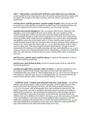GILL, "And Joshua, and all Israel with him, took Achan the son of Zerah,....
Joshua and all Israel are mentioned, to show the perfect agreement between Joshua and
the heads of the people in this affair of Achan, and in the nature and manner of his
punishment:
and the silver, and the garment, and the wedge of gold; which, though devoted
to sacred uses, yet having been converted to another's use, and made his property, was
not to be employed in the service of the sanctuary, but to be burnt with him:
and his sons and his daughters; who, according to Ben Gersom, Abarbinel, and
Abendana, were not brought forth to be put to death, only to be spectators of the
sentence of judgment, and the execution of it, that they might keep themselves from
such evil things; though, as Achan may be supposed to be a man in years, being but the
fourth generation from Judah; his sons and daughters were grown up in all probability,
and might be accessories in this affair; and so, as some Jewish writers remark, were
worthy of death, because they saw and knew what was done, and were silent and did not
declare it (p); and it seems by what is said, Jos_22:20; that they died as well as Achan,
since it is there said, "that man perished not alone in his iniquity"; though it may be
interpreted of his substance, his cattle, perishing with him; and indeed from Jos_7:25; it
seems as if none were stoned but himself, that is, of his family; no mention is made of his
wife, who, if he had any, as Kimchi observes, knew nothing of the matter, it being hid
from her:
and his oxen, and his asses, and his sheep; in which lay his substance, as that of
the eastern people generally did:
and his tent, and all that he had; the tent he and his family dwelt in, with all the
household goods in it:
and they brought them unto the valley of Achor; so called by anticipation here;
for it had its name from the trouble Achan gave to Israel, and with which he was
troubled himself: some render it, "they brought them up" (q); and as it is more proper to
descend into a valley the to go up to it, it is thought there was a mountain between the
camp of Israel and this valley, so Kimchi and Ben Melech; see Hos_2:15.
JAMISO 24-26, "Joshua, and all Israel with him, took Achan — He with his
children and all his property, cattle as well as movables, were brought into one of the
long broad ravines that open into the Ghor, and after being stoned to death (Num_
15:30-35), his corpse, with all belonging to him, was consumed to ashes by fire. “All
Israel” was present, not only as spectators, but active agents, as many as possible, in
inflicting the punishment - thus testifying their abhorrence of the sacrilege, and their
intense solicitude to regain the divine favor. As the divine law expressly forbade the
children to be put to death for their father’s sins (Deu_24:16), the conveyance of Achan’s
“sons and daughters” to the place of execution might be only as spectators, that they
might take warning by the parental fate; or, if they shared his punishment (Jos_22:20),
they had probably been accomplices in his crime, and, indeed, he could scarcely have
dug a hole within his tent without his family being aware of it.
 