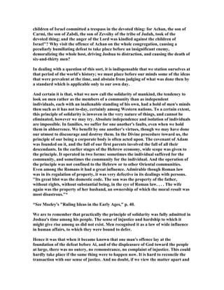 children of Israel committed a trespass in the devoted thing: for Achan, the son of
Carmi, the son of Zabdi, the son of Zevsihy of the tribe of Judah, took of the
devoted thing; and the anger of the Lord was kindled against the children of
Israel"? Why visit the offence of Achan on the whole congregation, causing a
peculiarly humiliating defeat to take place before an insignificant enemy,
demoralizing the whole host, driving Joshua to distraction, and causing the death of
six-and-thirty men?
In dealing with a question of this sort, it is indispensable that we station ourselves at
that period of the world's history; we must place before our minds some of the ideas
that were prevalent at the time, and abstain from judging of what was done then by
a standard which is applicable only to our own day.
And certain it is that, what we now call the solidarity of mankind, the tendency to
look on men rather as the members of a community than as independent
individuals, each with an inalienable standing of his own, had a hold of men's minds
then such as it has not to-day, certainly among Western nations. To a certain extent,
this principle of solidarity is inwoven in the very nature of things, and cannot be
eliminated, however we may try. Absolute independence and isolation of individuals
are impossible. In families, we suffer for one another's faults, even when we hold
them in abhorrence. We benefit by one another's virtues, though we may have done
our utmost to discourage and destroy them. In the Divine procedure toward us, the
principle of our being a corporate body is often acted upon. The covenant of Adam
was founded on it, and the fall of our first parents involved the fall of all their
descendants. In the earlier stages of the Hebrew economy, wide scope was given to
the principle. It operated in two forms: sometimes the individual suffered for the
community, and sometimes the community for the individual. And the operation of
the principle was not confined to the Hebrew or to other Oriental communities.
Even among the Romans it had a great influence. Admirable though Roman law
was in its regulation of property, it was very defective in its dealings with persons.
''Its great blot was the domestic code. The son was the property of the father,
without rights, without substantial being, in the eye of Roman law. . . . The wife
again was the property of her husband, an ownership of which the moral result was
most disastrous."*
*See Mozley's "Ruling Ideas in the Early Ages," p. 40.
We are to remember that practically the principle of solidarity was fully admitted in
Joshua's time among his people. The sense of injustice and hardship to which it
might give rise among us did not exist. Men recognised it as a law of wide influence
in human affairs, to which they were bound to defer.
Hence it was that when it became known that one man's offence lay at the
foundation of the defeat before Ai, and of the displeasure of God toward the people
at large, there was no outcry, no remonstrance, no complaint of injustice. This could
hardly take place if the same thing were to happen now. It is hard to reconcile the
transaction with our sense of justice. And no doubt, if we view the matter apart and
 