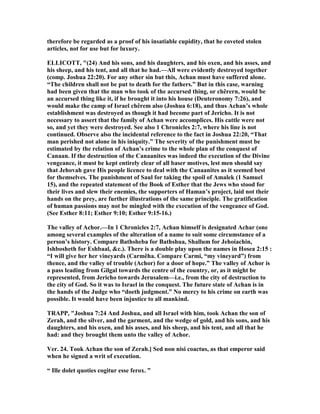 therefore be regarded as a proof of his insatiable cupidity, that he coveted stolen
articles, not for use but for luxury.
ELLICOTT, "(24) And his sons, and his daughters, and his oxen, and his asses, and
his sheep, and his tent, and all that he had.—All were evidently destroyed together
(comp. Joshua 22:20). For any other sin but this, Achan must have suffered alone.
“The children shall not be put to death for the fathers.” But in this case, warning
had been given that the man who took of the accursed thing, or chêrern, would be
an accursed thing like it, if he brought it into his house (Deuteronomy 7:26), and
would make the camp of Israel chêrem also (Joshua 6:18), and thus Achan’s whole
establishment was destroyed as though it had become part of Jericho. It is not
necessary to assert that the family of Achan were accomplices. His cattle were not
so, and yet they were destroyed. See also 1 Chronicles 2:7, where his line is not
continued. Observe also the incidental reference to the fact in Joshua 22:20, “That
man perished not alone in his iniquity.” The severity of the punishment must be
estimated by the relation of Achan’s crime to the whole plan of the conquest of
Canaan. If the destruction of the Canaanites was indeed the execution of the Divine
vengeance, it must be kept entirely clear of all baser motives, lest men should say
that Jehovah gave His people licence to deal with the Canaanites as it seemed best
for themselves. The punishment of Saul for taking the spoil of Amalek (1 Samuel
15), and the repeated statement of the Book of Esther that the Jews who stood for
their lives and slew their enemies, the supporters of Haman’s project, laid not their
hands on the prey, are further illustrations of the same principle. The gratification
of human passions may not be mingled with the execution of the vengeance of God.
(See Esther 8:11; Esther 9:10; Esther 9:15-16.)
The valley of Achor.—In 1 Chronicles 2:7, Achan himself is designated Achar (one
among several examples of the alteration of a name to suit some circumstance of a
person’s history. Compare Bathsheba for Bathshua, Shallum for Jehoiachin,
Ishbosheth for Eshbaal, &c.). There is a double play upon the names in Hosea 2:15 :
“I will give her her vineyards (Carmêha. Compare Carmi, “my vineyard”) from
thence, and the valley of trouble (Achor) for a door of hope.” The valley of Achor is
a pass leading from Gilgal towards the centre of the country, or, as it might be
represented, from Jericho towards Jerusalem—i.e., from the city of destruction to
the city of God. So it was to Israel in the conquest. The future state of Achan is in
the hands of the Judge who “doeth judgment.” o mercy to his crime on earth was
possible. It would have been injustice to all mankind.
TRAPP, "Joshua 7:24 And Joshua, and all Israel with him, took Achan the son of
Zerah, and the silver, and the garment, and the wedge of gold, and his sons, and his
daughters, and his oxen, and his asses, and his sheep, and his tent, and all that he
had: and they brought them unto the valley of Achor.
Ver. 24. Took Achan the son of Zerah.] Sed non nisi coactus, as that emperor said
when he signed a writ of execution.
“ Ille dolet quoties cogitur esse ferox. ”
 