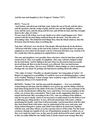 And his sons and daughters.] {See Trapp on "Joshua 7:15"}
PETT, "Verse 24
‘And Joshua, and all Israel with him, took Achan the son of Zerah, and the silver,
and the garment, and the wedge of gold, and his sons and his daughters, and his
oxen, and his asses, and his sheep and his tent, and all that he had, and they brought
them to the valley of Achor.’
o one, least of all Achan, was in any doubt as to what would happen next. Their
contact with the devoted thing rendered them all ‘devoted’. ote the order of
descending value. The initial devoted things first, then the blood relatives, then the
livestock, then his home, then everything else.
ote that ‘All Israel’ were involved. This deeply affected them all. In the Hebrew
‘All Israel with him’ comes at the end of the sentence. It is placed there for special
emphasis to stress their involvement, a device witnessed elsewhere (e.g. Genesis 2:9).
We would show this by putting it in capital letters or italics.
The sons and daughters were possibly those who knew what he had done and had
connived in it. They were guilty of complicity. They may well have helped to hide
the devoted items. And by hiding in his tent what was devoted he had necessarily
involved them all. But even the livestock were affected. They too had become
‘devoted’ by his actions. All were now YHWH’s. (Interestingly no wife is mentioned.
Perhaps she was dead. Or perhaps she had known nothing about the affair).
“The valley of Achor.” Possibly we should translate ‘low lying plain of Achor’. El
Buqei‘a is suggested as a possibility. It would be seen as an abandoned place, a place
to be avoided. Making it ‘a door of hope’ later would be a sign of YHWH’s love and
compassion (Hosea 2:15; Isaiah 65:10).
BE SO , "Joshua 7:24. And his sons and his daughters — It is very probable,
Achan being an old man, that his children were grown up, and the things which he
had stolen being buried in the midst of his tent, it is likely they were conscious of the
fact, as the Jewish doctors affirm they were; and if they were not accomplices in his
crime, yet, at least, they concealed it. This is said, on the supposition that they were
stoned and burned. But, according to the LXX., who say nothing of his children,
only he was put to death. And it is not necessary to understand even the Hebrew text
as affirming any thing further. It says, all Israel stoned him with stones, without
mentioning his family. And what it afterward adds, And burned them with fire after
they had stoned them with stones, may be understood of the oxen, and asses, and
sheep which belonged to Achan, and which God willed to be destroyed, together
with his tent, and other effects, to excite a greater horror of his crime. For the brute
creatures, though not capable of sin, nor of punishment, properly so called, yet, as
they were made for man’s use, so they may be justly destroyed for man’s good. And
as they are daily killed for our bodily food, it surely cannot seem strange that they
 