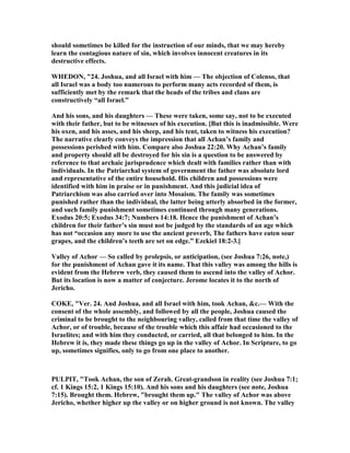 should sometimes be killed for the instruction of our minds, that we may hereby
learn the contagious nature of sin, which involves innocent creatures in its
destructive effects.
WHEDO , "24. Joshua, and all Israel with him — The objection of Colenso, that
all Israel was a body too numerous to perform many acts recorded of them, is
sufficiently met by the remark that the heads of the tribes and clans are
constructively “all Israel.”
And his sons, and his daughters — These were taken, some say, not to be executed
with their father, but to be witnesses of his execution. [But this is inadmissible. Were
his oxen, and his asses, and his sheep, and his tent, taken to witness his execution?
The narrative clearly conveys the impression that all Achan’s family and
possessions perished with him. Compare also Joshua 22:20. Why Achan’s family
and property should all be destroyed for his sin is a question to be answered by
reference to that archaic jurisprudence which dealt with families rather than with
individuals. In the Patriarchal system of government the father was absolute lord
and representative of the entire household. His children and possessions were
identified with him in praise or in punishment. And this judicial idea of
Patriarchism was also carried over into Mosaism. The family was sometimes
punished rather than the individual, the latter being utterly absorbed in the former,
and such family punishment sometimes continued through many generations.
Exodus 20:5; Exodus 34:7; umbers 14:18. Hence the punishment of Achan’s
children for their father’s sin must not be judged by the standards of an age which
has not “occasion any more to use the ancient proverb, The fathers have eaten sour
grapes, and the children’s teeth are set on edge.” Ezekiel 18:2-3.]
Valley of Achor — So called by prolepsis, or anticipation, (see Joshua 7:26, note,)
for the punishment of Achan gave it its name. That this valley was among the hills is
evident from the Hebrew verb, they caused them to ascend into the valley of Achor.
But its location is now a matter of conjecture. Jerome locates it to the north of
Jericho.
COKE, "Ver. 24. And Joshua, and all Israel with him, took Achan, &c.— With the
consent of the whole assembly, and followed by all the people, Joshua caused the
criminal to be brought to the neighbouring valley, called from that time the valley of
Achor, or of trouble, because of the trouble which this affair had occasioned to the
Israelites; and with him they conducted, or carried, all that belonged to him. In the
Hebrew it is, they made these things go up in the valley of Achor. In Scripture, to go
up, sometimes signifies, only to go from one place to another.
PULPIT, "Took Achan, the son of Zerah. Great-grandson in reality (see Joshua 7:1;
cf. 1 Kings 15:2, 1 Kings 15:10). And his sons and his daughters (see note, Joshua
7:15). Brought them. Hebrew, "brought them up." The valley of Achor was above
Jericho, whether higher up the valley or on higher ground is not known. The valley
 
