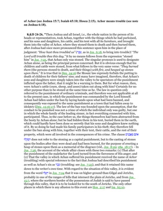 of Achor (see Joshua 15:7; Isaiah 65:10; Hosea 2:15). Achor means trouble (see note
on Joshua 6:18).
K&D 24-26, "Then Joshua and all Israel, i.e., the whole nation in the person of its
heads or representatives, took Achan, together with the things which he had purloined,
and his sons and daughters, his cattle, and his tent with all its furniture, and brought
them into the valley of Achor, where they stoned them to death and then burned them,
after Joshua had once more pronounced this sentence upon him in the place of
judgment: “How hast thou troubled us” (‫ר‬ ַ‫כ‬ ָ‫,ע‬ as in Jos_6:18, to bring into trouble)! “The
Lord will trouble thee this day.” It by no means follows from the expression “stoned
him” in Jos_7:25, that Achan only was stoned. The singular pronoun is used to designate
Achan alone, as being the principal person concerned. But it is obvious enough that his
children and cattle were stoned, from what follows in the very same verse: “They burned
them (the persons stoned to death, and their things) with fire, and heaped up stones
upon them.” It is true that in Deu_24:16 the Mosaic law expressly forbids the putting to
death of children for their fathers' sins; and many have imagined, therefore, that Achan's
sons and daughters were simply taken into the valley to be spectators of the punishment
inflicted upon the father, that it might be a warning to them. But for what reason, then,
were Achan's cattle (oxen, sheep, and asses) taken out along with him? Certainly for no
other purpose than to be stoned at the same time as he. The law in question only
referred to the punishment of ordinary criminals, and therefore was not applicable at all
to the present case, in which the punishment was commanded by the Lord himself.
Achan had fallen under the ban by laying hands upon what had been banned, and
consequently was exposed to the same punishment as a town that had fallen away to
idolatry (Deu_13:16-17). The law of the ban was founded upon the assumption, that the
conduct to be punished was not a crime of which the individual only was guilty, but one
in which the whole family of the leading sinner, in fact everything connected with him,
participated. Thus, in the case before us, the things themselves had been abstracted from
the booty by Achan alone; but he had hidden them in his tent, buried them in the earth,
which could hardly have been done so secretly that his sons and daughters knew nothing
of it. By so doing he had made his family participators in his theft; they therefore fell
under the ban along with him, together with their tent, their cattle, and the rest of their
property, which were all involved in the consequences of his crime. The clause ‫ים‬ִ‫נ‬ ָ‫ב‬ ֲ‫א‬ ָ ‫ם‬ ָ‫ּת‬‫א‬
‫לוּ‬ ְ‫ק‬ ְ‫ס‬ַ ַ‫ו‬ does not refer to the stoning as a capital punishment, but to the casting of stones
upon the bodies after they were dead and had been burned, for the purpose of erecting a
heap of stones upon them as a memorial of the disgrace (vid., Jos_8:29; 2Sa_18:17). - In
Jos_7:26, the account of the whole affair closes with these two remarks: (1) That after
the punishment of the malefactor the Lord turned from the fierceness of His anger; and
(2) That the valley in which Achan suffered his punishment received the name of Achor
(troubling) with special reference to the fact that Joshua had described his punishment
as well as Achan's sin as ‫ר‬ ַ‫כ‬ ָ‫ע‬ (troubling: see Jos_7:25), and that it retained this name
down to the writer's own time. With regard to the situation of this valley, it is evident
from the word ‫לוּ‬ ֲ‫ע‬ַ ַ‫ו‬ in Jos_7:24 that it was on higher ground than Gilgal and Jericho,
probably in one of the ranges of hills that intersect the plain of Jericho, and from Jos_
15:7, where the northern border of the possessions of Judah is said to have passed
through this valley, that it is to be looked for to the south of Jericho. The only other
places in which there is any allusion to this event are Hos_2:17 and Isa_65:10.
 