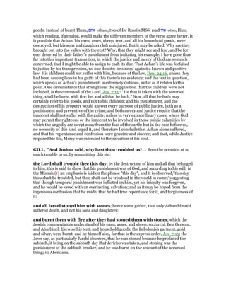 goods. Instead of burnt Them, ‫אתם‬ otham, two of De Rossi’s MSS. read ‫אתו‬ otho, Him;
which reading, if genuine, would make the different members of the verse agree better. It
is possible that Achan, his oxen, asses, sheep, tent, and all his household goods, were
destroyed, but his sons and daughters left uninjured. But it may be asked, Why are they
brought out into the valley with the rest? Why, that they might see and fear, and be for
ever deterred by their father’s punishment from imitating his example. I have gone thus
far into this important transaction, in which the justice and mercy of God are so much
concerned, that I might be able to assign to each its due. That Achan’s life was forfeited
to justice by his transgression, no one doubts: he sinned against a known and positive
law. His children could not suffer with him, because of the law, Deu_24:16, unless they
had been accomplices in his guilt: of this there is no evidence; and the text in question,
which speaks of Achan’s punishment, is extremely dubious, as far as it relates to this
point. One circumstance that strengthens the supposition that the children were not
included, is the command of the Lord, Jos_7:15 : “He that is taken with the accursed
thing, shall be burnt with fire; he, and all that he hath.” Now, all that he hath may
certainly refer to his goods, and not to his children; and his punishment, and the
destruction of his property would answer every purpose of public justice, both as a
punishment and preventive of the crime; and both mercy and justice require that the
innocent shall not suffer with the guilty, unless in very extraordinary cases, where God
may permit the righteous or the innocent to be involved in those public calamities by
which the ungodly are swept away from the face of the earth: but in the case before us,
no necessity of this kind urged it, and therefore I conclude that Achan alone suffered,
and that his repentance and confession were genuine and sincere; and that, while Justice
required his life, Mercy was extended to the salvation of his soul.
GILL, "And Joshua said, why hast thou troubled us?.... Been the occasion of so
much trouble to us, by committing this sin:
the Lord shall trouble thee this day; by the destruction of him and all that belonged
to him: this is said to show that his punishment was of God, and according to his will: in
the Misnah (r) an emphasis is laid on the phrase "this day", and it is observed,"this day
thou shalt be troubled, but thou shalt not be troubled in the world to come;''suggesting
that though temporal punishment was inflicted on him, yet his iniquity was forgiven,
and he would be saved with an everlasting, salvation; and as it may be hoped from the
ingenuous confession that he made, that he had true repentance for it, and forgiveness of
it:
and all Israel stoned him with stones; hence some gather, that only Achan himself
suffered death, and not his sons and daughters:
and burnt them with fire after they had stoned them with stones; which the
Jewish commentators understand of his oxen, asses, and sheep; so Jarchi, Ben Gersom,
and Abarbinel: likewise his tent, and household goods, the Babylonish garment, gold
and silver, were burnt, and he himself also, for that is the express order, Jos_7:15; the
Jews say, as particularly Jarchi observes, that he was stoned because he profaned the
sabbath, it being on the sabbath day that Jericho was taken, and stoning was the
punishment of the sabbath breaker, and he was burnt on the account of the accursed
thing; so Abendana.
 