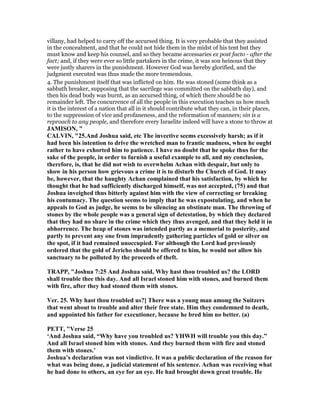 villany, had helped to carry off the accursed thing. It is very probable that they assisted
in the concealment, and that he could not hide them in the midst of his tent but they
must know and keep his counsel, and so they became accessaries ex post facto - after the
fact; and, if they were ever so little partakers in the crime, it was son heinous that they
were justly sharers in the punishment. However God was hereby glorified, and the
judgment executed was thus made the more tremendous.
4. The punishment itself that was inflicted on him. He was stoned (some think as a
sabbath breaker, supposing that the sacrilege was committed on the sabbath day), and
then his dead body was burnt, as an accursed thing, of which there should be no
remainder left. The concurrence of all the people in this execution teaches us how much
it is the interest of a nation that all in it should contribute what they can, in their places,
to the suppression of vice and profaneness, and the reformation of manners; sin is a
reproach to any people, and therefore every Israelite indeed will have a stone to throw at
JAMISO , "
CALVI , "25.And Joshua said, etc The invective seems excessively harsh; as if it
had been his intention to drive the wretched man to frantic madness, when he ought
rather to have exhorted him to patience. I have no doubt that he spoke thus for the
sake of the people, in order to furnish a useful example to all, and my conclusion,
therefore, is, that he did not wish to overwhelm Achan with despair, but only to
show in his person how grievous a crime it is to disturb the Church of God. It may
be, however, that the haughty Achan complained that his satisfaction, by which he
thought that he had sufficiently discharged himself, was not accepted, (75) and that
Joshua inveighed thus bitterly against him with the view of correcting or breaking
his contumacy. The question seems to imply that he was expostulating, and when he
appeals to God as judge, he seems to be silencing an obstinate man. The throwing of
stones by the whole people was a general sign of detestation, by which they declared
that they had no share in the crime which they thus avenged, and that they held it in
abhorrence. The heap of stones was intended partly as a memorial to posterity, and
partly to prevent any one from imprudently gathering particles of gold or silver on
the spot, if it had remained unoccupied. For although the Lord had previously
ordered that the gold of Jericho should be offered to him, he would not allow his
sanctuary to be polluted by the proceeds of theft.
TRAPP, "Joshua 7:25 And Joshua said, Why hast thou troubled us? the LORD
shall trouble thee this day. And all Israel stoned him with stones, and burned them
with fire, after they had stoned them with stones.
Ver. 25. Why hast thou troubled us?] There was a young man among the Suitzers
that went about to trouble and alter their free state. Him they condemned to death,
and appointed his father for executioner, because he bred him no better. (a)
PETT, "Verse 25
‘And Joshua said, “Why have you troubled us? YHWH will trouble you this day.”
And all Israel stoned him with stones. And they burned them with fire and stoned
them with stones.’
Joshua’s declaration was not vindictive. It was a public declaration of the reason for
what was being done, a judicial statement of his sentence. Achan was receiving what
he had done to others, an eye for an eye. He had brought down great trouble. He
 