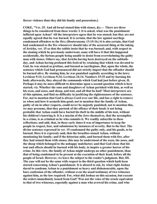fiercer violence than they did his family and possessions.]
COKE, "Ver. 25. And all Israel stoned him with stones, &c.— There are three
things to be considered from these words: I. It is asked, what was the punishment
inflicted upon Achan? All the interpreters agree that he was stoned; but they are not
equally agreed that he was burned. It is certain, that the law against sacrilege
condemned offenders to the fire; (Deuteronomy 13:15-16.) it is also certain, that God
had condemned to the fire whosoever should take of the accursed thing at the taking
of Jericho, ver. 15 so that the rabbis insist that he was burned; and, with respect to
the stoning which he previously underwent, some will have it that this happened
accidentally, the furious people being unable to desist from overwhelming the guilty
man with stones. Others say, that Jericho having been destroyed on the sabbath-
day, and Achan having profaned this festival by retaining that which was devoted to
God, he was stoned as profane, and burned as sacrilegious. But, upon the whole, the
sentence which God had pronounced did not strictly import that the offender should
be burned alive. By stoning him, he was punished capitally according to the laws;
Leviticus 9:11; Leviticus 9:24; Leviticus 24:14. umbers 15:35 and by burning his
body afterwards, they obeyed the commands which God had just before given. II.
Perhaps it may be more difficult to determine upon a second question which is here
started, viz. Whether the sons and daughters of Achan perished with him, as well as
his oxen, and asses, and sheep, and tent, and all that he had? Most interpreters are
of this opinion, and find no difficulty in justifying the righteousness of the sentence.
For, not to mention that God is always Lord over our life, and has a right to remove
us when and how it seemeth him good; not to mention that the family of Achan,
guilty of sin in other respects, could never be unjustly punished; not to mention this,
we may presume, that they partook of the offence of their head; it not being
probable that Achan could have buried his theft in the middle of his tent, without
his children's knowing it. It is a maxim of the Jews themselves, that the accomplice
in a crime, is as criminal as he who commits it. We readily subscribe to these
reflections; and add, that, in these early times it was of importance to keep the
people in respect, fear, and submission by instances of severity. But to the fact: The
divine sentence expressed in ver. 15 condemned the guilty only, and his goods, to be
burned. Here it is expressly said, that the Israelites stoned Achan, without
mentioning his family; and if the historian adds, and burned them with fire, after
they had stoned them with stones, this may be understood of the oxen, the asses, and
the sheep which belonged to the unhappy malefactor; and that God chose that his
tent and effects should be burned with his body, to inspire a greater horror of his
crime. In this view, the family of Achan might undergo no other punishment, than
that of being condemned to be present at the execution of their head, before all the
people of Israel. However, we leave the subject to the reader's judgment. But, III.
The case will not be the same with respect to the third question which hath been
started concerning Achan's punishment. It is absurd to ask, by what right Joshua
dared to condemn Achan to a punishment so heavy and dishonourable, upon the
bare confession of the offender, without even the usual testimony of two witnesses
against him, as the law required: For, what did Joshua on this occasion, but execute
the orders immediately issued from God? Was not the voice of the oracle equivalent
to that of two witnesses, especially against a man who avowed his crime, and who
 