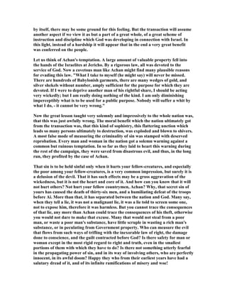 by itself, there may be some ground for this feeling. But the transaction will assume
another aspect if we view it as but a part of a great whole, of a great scheme of
instruction and discipline which God was developing in connection with Israel. In
this light, instead of a hardship it will appear that in the end a very great benefit
was conferred on the people.
Let us think of Achan's temptation. A large amount of valuable property fell into
the hands of the Israelites at Jericho. By a rigorous law, all was devoted to the
service of God. ow a covetous man like Achan might find many plausible reasons
for evading this law. "What I take to myself (he might say) will never be missed.
There are hundreds of Babylonish garments, there are many wedges of gold, and
silver shekels without number, amply sufficient for the purpose for which they are
devoted. If I were to deprive another man of his rightful share, I should be acting
very wickedly; but I am really doing nothing of the kind. I am only diminishing
imperceptibly what is to be used for a public purpose. obody will suffer a whit by
what I do, - it cannot be very wrong."
ow the great lesson taught very solemnly and impressively to the whole nation was,
that this was just awfully wrong. The moral benefit which the nation ultimately got
from the transaction was, that this kind of sophistry, this flattering unction which
leads so many persons ultimately to destruction, was exploded and blown to shivers.
A most false mode of measuring the criminality of sin was stamped with deserved
reprobation. Every man and woman in the nation got a solemn warning against a
common but ruinous temptation. In so far as they laid to heart this warning during
the rest of the campaign, they were saved from disastrous evil, and thus, in the long
run, they profited by the case of Achan.
That sin is to be held sinful only when it hurts your fellow-creatures, and especially
the poor among your fellow-creatures, is a very common impression, but surely it is
a delusion of the devil. That it has such effects may be a gross aggravation of the
wickedness, but it is not the heart and core of it. And how can you know that it will
not hurt others? ot hurt your fellow countrymen, Achan? Why, that secret sin of
yours has caused the death of thirty-six men, and a humiliating defeat of the troops
before Ai. More than that, it has separated between the nation and God. Many say,
when they tell a lie, it was not a malignant lie, it was a lie told to screen some one,
not to expose him, therefore it was harmless. But you cannot trace the consequences
of that lie, any more than Achan could trace the consequences of his theft, otherwise
you would not dare to make that excuse. Many that would not steal from a poor
man, or waste a poor man's substance, have little scruple in wasting a rich man's
substance, or in peculating from Government property. Who can measure the evil
that flows from such ways of trifling with the inexorable law of right, the damage
done to conscience, and the guilt contracted before God? Is there safety for man or
woman except in the most rigid regard to right and truth, even in the smallest
portions of them with which they have to do? Is there not something utterly fearful
in the propagating power of sin, and in its way of involving others, who are perfectly
innocent, in its awful doom? Happy they who from their earliest years have had a
salutary dread of it, and of its infinite ramifications of misery and woe!
 