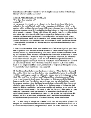 himself demonstrated its veracity, by producing the subject-matter of the offence,
the very effects which he had stolen?
ISBET, "THE TROUBLER OF ISRAEL
‘Why hast thou troubled us?’
Joshua 7:25
Ai was a royal city, which was in existence in the time of Abraham. It lay in the
uplands to the east of Bethel, amid ‘a wild entanglement of hill and valley’; so its
capture might well have been reckoned difficult even by experienced besiegers. But
the miraculous success at Jericho had inspired such hopes in Israel, that the capture
of Ai seemed a certainty. What a critical hour this was for Israel! A crushing defeat
now might have been irretrievable. It was at exactly a similar stage of their
approach to Palestine from the south that the Israelites had met with the severe
repulse at Hormah, which had driven them back into the desert for forty years. o
wonder that Joshua rent his clothes, and fell to the earth on his face before the ark.
There are some defeats that are doubly tragic owing to the hour in our experience
when they come.
I. ote that defeats often follow hard on victories.—Only a few days had gone since
that so glorious hour when the walls of Jericho had fallen at the trumpet-blast. The
memory of that day was still intensely vivid; there would be little else talked about
by the camp-fire; and it was then, in the full flush of triumph, that the men of Israel
were routed before Ai. ot when they were dejected and dispirited, not when they
were bereft of tokens for good—it was not then that this so ignominious and so
unexpected repulse occurred; it was when every heart still thrilled with the cheer of
an unexampled victory. ow oftentimes temptation meets us so. It comes on the
heels of our brightest and best hours, until at last, as we journey through the years,
we learn to be very watchful and very prayerful.
II. The blame of our failures may lie at our own doors.—When the three thousand
fled and the thirty-six were slain, Joshua went straight to God about it, and he did
well. But read his prayer, and you will catch a strange note in it. Joshua reproaches
God. Why hast Thou brought us here? Why art Thou going to destroy us? Why
were we not content to dwell across the Jordan—as if the power of God had not
been seen at Jericho. Then Joshua learned—and none but a loving Father would
have taught him that—that the blame lay not in heaven, but at his door. It was not
God who was responsible for the flight; it was sin in the camp of Joshua that had
caused it. The secret of failure lay in the tents of Israel. And how prone we still are
when we are worsted, to carry the blame of it far too far away! How ready, in every
fault and every failure, to trace the source of it anywhere but in ourselves! In
spiritual defeats never accuse another. ever cry out against the name of God. He
changes not. It is in the tented muster of my heart, and in the things buried and
stamped under the ground there, that the secret of my moral disaster lies.
III. The wide sweep of a single sin.—When Achan stole the Babylonian garment and
the gold, he never dreamed that others would suffer for it. The crime was his, and if
it should ever be discovered, the punishment would fall on his own back. If one had
 