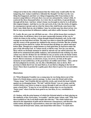 whispered to him in the critical moment that the whole army would suffer for his
tampering, how Achan would have ridiculed the thought! Yet that was the very
thing that happened, and that very thing is happening still. From Joshua to the
meanest camp-follower of Israel, there was not one untouched by Achan’s folly. It
scattered the three thousand before Ai, it slew the six and thirty, it spread dismay
through all the host. And how Achan’s home was brought to ruin by it, is all told in
this tragical chapter. And that is ever the sad work of sin. Like the circles of ripples,
its consequences spread, and on what far shores they shall break, none knows but
God. I may think that my sin is hidden. I may be certain none has observed my vice.
But in ways mysterious its influences radiate, and others suffer because I am bad.
IV. Lastly, Be sure your sin will find you out.—Over all the lesson that warning is
written large. In all history there is no more memorable instance of the way in
which sin comes to the surface. Achan thought himself absolutely safe. In the wild
carnage no one had observed him. The man was slain to whom the gold belonged,
and the wearer of the garment lay stabbed in the streets of Jericho. But the scrutiny
of God proved too much for Achan. He learned that all things are naked and open
before Him. Though not a single human eye had spied him, he had been under the
gaze of the all-seeing God. As Achan sowed, so did he reap. ow for you and me
there will be no dramatic moment in which by miracle our sin will be detected. We
shall not be summoned into public audience, and unmasked in the striking way that
Achan was; but for all that our sin will find us out, as surely as his sin found Achan.
We think it is done with. o one knows our secret. It is buried in the tent of our own
hearts. But in conscience, in character, in joy, in sorrow, in trial, in the quiet
moments of uneventful days, in the great hours of conflict and of duty—then, and at
the last judgment in eternity, our sin, like a bloodhound, runs us down. How
precious to think that if our sin must find us, it can find us clinging to the feet of
Jesus! There there is pardon for a guilty past; there there is power for an untrodden
future.
Illustrations
(1) ‘When Benjamin Franklin was a young man, he was being shown out of the
house of a friend along a narrow passage. As they went, his friend said to him,
“Stoop, stoop;” but Franklin did not catch his words, and struck his head violently
against an overhanging beam. “My lad,” said his friend, “you are young, and the
world is before you; learn to stoop as you go through it and you will save yourself
many a hard blow.” It may be we are all loth to stoop when we are leaving the
“large room” where God has been good to us; but then, if ever, watchfulness is
needed.’
(2) ‘Joshua, with the grim humour of which the Oriental mind is so fond, playing on
the similarity of the word achar, “to trouble,” and the name Achan, said, “Why hast
thou troubled us? the Lord shall trouble thee this day.” The whole nation had
shared in the imputation of guilt and its disastrous consequences, and therefore the
whole nation, through its representatives, must now take part in its expiation.
“Joshua and all Israel took Achan, and stoned him with stones.” To mark more
 