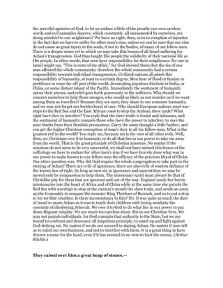 the merciful agencies of God, to let us endure a little of the penalty our own careless
words and evil examples deserve, which constantly, all unsuspected by ourselves, are
doing mischief to our neighbours? We have no right, then, even to complain of injustice
in the fact that we have to suffer for other men’s sins, unless we can be sure that our sins
do not cause as great injury to the souls, if not to the bodies, of many of our fellow-men.
There is a deeper sense yet in which we may take this lesson of all Israel suffering for
Achan’s transgression. God thus taught His people the solidarity of their national life as
His people. In other words, that men have responsibility for their neighbours. No one in
Israel might say, “This is none of my affair,” for God showed them that the sin of one
man affected the whole community; therefore the whole community had a certain
responsibility towards individual transgression. Civilised nations all admit this
responsibility of humanity, at least to a certain degree. Men hear of flood or famine or
pestilence in some far-off part of the world, devastating populous districts in India, or
China, or some distant island of the Pacific. Immediately the sentiment of humanity
opens their purses, and relief goes forth generously to the sufferers. Why should we
concern ourselves to help those savages, who would as likely as not murder us if we went
among them as travellers? Because they are men; they share in our common humanity,
and we may not forget our brotherhood of race. Why should European nations send war-
ships to the Red Sea and the East African coast to stop the Arabian slave trade? What
right have they to interfere? You reply that the slave-trade is brutal and inhuman, and
the sentiment of humanity compels those who have the power to interfere, to save the
poor blacks from their fiendish persecutors. Carry the same thought a little further, and
you get the higher Christian conception of man’s duty to all his fellow-men. What is the
greatest evil in the world? You reply sin, because sin is the root of all other evils. Well,
then, we Christians owe it to humanity to do all that lies in our power to take sin away
from the world. That is the great principle of Christian missions. No matter if the
missions do not seem to be very successful, we shall not have missed this lesson of the
sufferings we have to endure for other men’s sins if we have bravely done what was in
our power to make known to our fellow-men the efficacy of the precious blood of Christ.
Our other question was, Why did God require the whole congregation to take part in the
stoning of Achan? There are evils of ignorance, there are also evils of wanton defiance of
the known law of right. So long as men sin in ignorance and superstition we may be
moved only by compassion to help them. The missionary spirit must always be that of
Christlike pity for them that are ignorant and out of the way. England sends her heroic
missionaries into the heart of Africa and of China while at the same time she patrols the
Red Sea with warships to stop at the cannon’s mouth the slave trade, and sends an army
up the Irrawaddy to conquer the monster King Theebaw of Burmah, and so to put a stop
to his terrible cruelties. Is there inconsistency in this? No. It was quite as much the duty
of Israel to stone Achan as it was to teach their children with loving assiduity the
enormity of disobeying Jehovah. We owe it to God to do what lies in our power to put
down flagrant iniquity. We are much too careless about this in our Christian lives. We
may not punish individuals, for God commits that authority to the State; but we are
bound to confront and denounce all iniquitous principle, to stand up and fight against
God-defying sin. No matter if we do not succeed in slaying Achan. No matter if men tell
us to mind our own business, and not to interfere with them. It is a great thing to have
thrown a stone for the Lord, even if it has seemed in no wise to hurt the enemy. (Arthur
Ritchie.)
They raised over him a great heap of stones.—
 