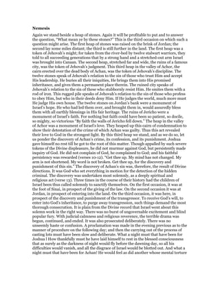 Nemesis
Again we stand beside a heap of stones. Again it will be profitable to put and to answer
the question, “What mean ye by these stones?” This is the third occasion on which such a
question might arise. The first heap of stones was raised on the brink of Jordan; the
second lay some miles distant; the third is still further in the land. The first heap was a
token of Jehovah’s might; for taken from the river-bed by twelve stalwart warriors, they
told to all succeeding generations that by a strong hand and a stretched-out arm Israel
was brought into Canaan. The second heap, stretched far and wide, the ruins of a famous
city, was the token of Jehovah’s judgment. This third heap in the valley of Achor, the
cairn erected over the dead body of Achan, was the token of Jehovah’s discipline. The
twelve stones speak of Jehovah’s relation to the sin of those who trust Him and accept
His leadership. He buries all their iniquities, He brings them into His promised
inheritance, and gives them a permanent place therein. The ruined city speaks of
Jehovah’s relation to the sin of these who stubbornly resist Him. He smites them with a
rod of iron. This rugged pile speaks of Jehovah’s relation to the sin of those who profess
to obey Him, but who in their deeds deny Him. If He judges the world, much more must
He judge His own house. The twelve stones on Jordan’s bank were a monument of
Israel’s hope. He who had led them over, and brought them in, would assuredly bless
them with all earthly blessings in His fair heritage. The ruins of Jericho were a
monument of Israel’s faith. For nothing but faith could have been so patient, so docile,
so mighty, so victorious “By faith the walls of Jericho fell down.” The heap in the valley
of Achor was a monument of Israel’s love. They heaped up this cairn of condemnation to
show their detestation of the crime of which Achan was guilty. Thus this act revealed
their love to God in the strongest light. By this third heap we stand, and as we do so, let
us ponder the discovery of Achan’s crime, its confession, and its punishment. Joshua
gave himself no rest till he got to the root of this matter. Though appalled by such severe
tokens of the Divine displeasure, he did not murmur against God, but persistently made
inquiry of God. He did not complain of God, he complained to God; and his faithful
persistency was rewarded (verses 10-12). “Get thee up. My mind has not changed. My
arm is not shortened. My word is not broken. Get thee up, for the discovery and
punishment of this sin.” The discovery of Achan’s sin was, therefore, the result of Divine
directions. It was God who set everything in motion for the detection of the hidden
criminal. The discovery was undertaken most solemnly, as a deeply spiritual and
religious act (verse 13). Three times in the course of their history had the children of
Israel been thus called solemnly to sanctify themselves. On the first occasion, it was at
the foot of Sinai, in prospect of the giving of the law. On the second occasion it was at
Jordan, in prospect of entering into the land. On the third occasion, it was here, in
prospect of the discovery and punishment of the transgressor. To receive God’s will, to
enter into God’s inheritance, to purge away transgression, such things demand the most
thorough consecration. It is plain from the Divine record that Israel went about this
solemn work in the right way. There was no burst of ungovernable excitement and blind
popular fury. With judicial calmness and religious reverence, the terrible drama was
begun, continued, and ended. It was also prosecuted deliberately. There was no
unseemly haste or confusion. A proclamation was made in the evening previous as to the
manner of procedure on the following day; and then the carrying out of the process of
casting lots must have been slow and deliberate. What a night must that have been for
Joshua l How thankfully must he have laid himself to rest in the blessed consciousness
that as surely as the darkness of night would fly before the dawning day, so all his
difficulties would vanish, and all the disgrace of Israel would be blotted out. And what a
night must that have been for Achan! He would feel as did another whose mental torture
 