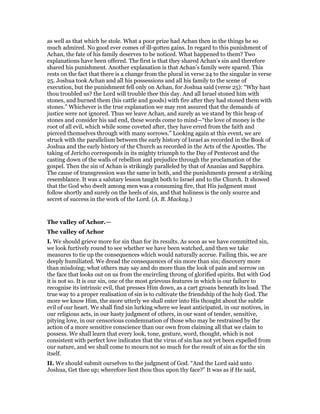 as well as that which he stole. What a poor prize had Achan then in the things he so
much admired. No good ever comes of ill-gotten gains. In regard to this punishment of
Achan, the fate of his family deserves to be noticed. What happened to them? Two
explanations have been offered. The first is that they shared Achan’s sin and therefore
shared his punishment. Another explanation is that Achan’s family were spared. This
rests on the fact that there is a change from the plural in verse 24 to the singular in verse
25. Joshua took Achan and all his possessions and all his family to the scene of
execution, but the punishment fell only on Achan, for Joshua said (verse 25): “Why hast
thou troubled us? the Lord will trouble thee this day. And all Israel stoned him with
stones, and burned them (his cattle and goods) with fire after they had stoned them with
stones.” Whichever is the true explanation we may rest assured that the demands of
justice were not ignored. Thus we leave Achan, and surely as we stand by this heap of
stones and consider his sad end, these words come to mind—“the love of money is the
root of all evil, which while some coveted after, they have erred from the faith and
pierced themselves through with many sorrows.” Looking again at this event, we are
struck with the parallelism between the early history of Israel as recorded in the Book of
Joshua and the early history of the Church as recorded in the Acts of the Apostles. The
taking of Jericho corresponds in its mighty triumph to the Day of Pentecost and the
casting down of the walls of rebellion and prejudice through the proclamation of the
gospel. Then the sin of Achan is strikingly paralleled by that of Ananias and Sapphira.
The cause of transgression was the same in both, and the punishments present a striking
resemblance. It was a salutary lesson taught both to Israel and to the Church. It showed
that the God who dwelt among men was a consuming fire, that His judgment must
follow shortly and surely on the heels of sin, and that holiness is the only source and
secret of success in the work of the Lord. (A. B. Mackay.)
The valley of Achor.—
The valley of Achor
I. We should grieve more for sin than for its results. As soon as we have committed sin,
we look furtively round to see whether we have been watched, and then we take
measures to tie up the consequences which would naturally accrue. Failing this, we are
deeply humiliated. We dread the consequences of sin more than sin; discovery more
than misdoing; what others may say and do more than the look of pain and sorrow on
the face that looks out on us from the encircling throng of glorified spirits. But with God
it is not so. It is our sin, one of the most grievous features in which is our failure to
recognise its intrinsic evil, that presses Him down, as a cart groans beneath its load. The
true way to a proper realisation of sin is to cultivate the friendship of the holy God. The
more we know Him, the more utterly we shall enter into His thought about the subtle
evil of our heart. We shall find sin lurking where we least anticipated, in our motives, in
our religious acts, in our hasty judgment of others, in our want of tender, sensitive,
pitying love, in our censorious condemnation of those who may be restrained by the
action of a more sensitive conscience than our own from claiming all that we claim to
possess. We shall learn that every look, tone, gesture, word, thought, which is not
consistent with perfect love indicates that the virus of sin has not yet been expelled from
our nature, and we shall come to mourn not so much for the result of sin as for the sin
itself.
II. We should submit ourselves to the judgment of God. “And the Lord said unto
Joshua, Get thee up; wherefore liest thou thus upon thy face?” It was as if He said,
 