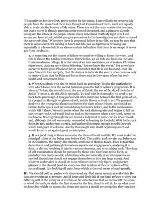 “Thou grievest for the effect, grieve rather for the cause. I am well able to preserve My
people from the assaults of their foes, though all Canaan beset them, and I am equally
able to maintain the honour of My name. These are not the main matters for concern,
but that a worm is already gnawing at the root of the gourd, and a plague is already
eating out the vitals of the people whom I have redeemed. With My right arm I will
screen you from attack, whilst you give yourselves to the investigation and destruction of
the accursed thing.” Whenever there is perpetual failure in our life, we may be sure that
there is some secret evil lurking in heart and life, just as diphtheria breaking out
repeatedly in a household is an almost certain indication that there is an escape of sewer
gas from the drains.
1. In searching out the causes of failure we must be willing to know the worst, and
this is almost the hardest condition. Ostrich-like, we all hide our heads in the sand
from unwelcome tidings. It is the voice of an iron resolution, or of mature Christian
experience, that can say without faltering, “Let me know the worst.” But as we bare
ourselves to the good Physician let us remember that He is our husband, that His
eyes film with love and pity, that He desires to indicate the source of our sorrow only
to remove it, so that for Him and for us there may be the vigour of perfect soul-
health and consequent bliss.
2. When God deals with sin He traces back its genealogy. Notice the particularity
with which twice over the sacred historian gives the list of Achan’s progenitors. It is
always, “Achan, the son of Carmi, the son of Zabdi, the son of Zerah, of the tribe of
Judah” (verses 1, 16-18). Sin is sporadic. To deal with it thoroughly we need to go
back to its parentage. A long period will often intervene between the first germ of sin,
in a permitted thought or glance of evil, and its flower or fruit in act. We generally
deal with the wrong that flames out before the sight of our fellows; we should go
behind to the spark as it lay smouldering for hours before, and to the carelessness
which left it there. We only awake when the rock disintegrates and begins to fall on
our cottage roof; God would lead us back to the moment when a tiny seed, borne on
the breeze, floating through the air, found a lodgment in some crevice of our heart,
and, although the soil was scanty, succeeded in keeping its foothold, till it had struck
down its tiny anchor into a crack, and gathered strength enough to split the rock
which had given it welcome. And by this insight into small beginnings our God
would forearm us against great catastrophes.
3. It is a good thing at times to muster the clans of heart and life. We must make the
principal tribes of our being pass before God. The public, and private, our behaviour
in the business, the family, the church, until one of them is taken. Then to take that
department and go through its various aspects and engagements, analysing it in
days, or duties; resolving it into its various elements, and scrutinising each. This duty
of self-examination should be pursued by those who have least relish for it, as
probably they really need it; whilst they who are naturally of an introspective or
morbid disposition should not engage themselves in it to any large extent. And
whoever undertakes it should do so in reliance on the Holy Spirit, and give ten
glances to the blessed Lord for every one that is taken at the corruptions of the
natural heart. It is looking off unto Jesus which is the real secret of soul-growth.
III. We should hold no parley with discovered sin. God never reveals an evil which He
does not require us to remove. And if heart and flesh fail, if our hand refuses to obey our
faltering will, if the paralysis of evil has so far enfeebled us that we cannot lift the stone,
or wield the knife, or strike the flint stones for the fire, then He will do for us what must
be done, but which we cannot do. Some are cast in a mould so strong that they can dare
 