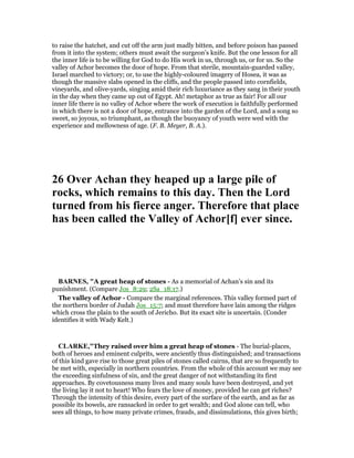 to raise the hatchet, and cut off the arm just madly bitten, and before poison has passed
from it into the system; others must await the surgeon’s knife. But the one lesson for all
the inner life is to be willing for God to do His work in us, through us, or for us. So the
valley of Achor becomes the door of hope. From that sterile, mountain-guarded valley,
Israel marched to victory; or, to use the highly-coloured imagery of Hosea, it was as
though the massive slabs opened in the cliffs, and the people passed into cornfields,
vineyards, and olive-yards, singing amid their rich luxuriance as they sang in their youth
in the day when they came up out of Egypt. Ah! metaphor as true as fair! For all our
inner life there is no valley of Achor where the work of execution is faithfully performed
in which there is not a door of hope, entrance into the garden of the Lord, and a song so
sweet, so joyous, so triumphant, as though the buoyancy of youth were wed with the
experience and mellowness of age. (F. B. Meyer, B. A.).
26 Over Achan they heaped up a large pile of
rocks, which remains to this day. Then the Lord
turned from his fierce anger. Therefore that place
has been called the Valley of Achor[f] ever since.
BAR ES, "A great heap of stones - As a memorial of Achan’s sin and its
punishment. (Compare Jos_8:29; 2Sa_18:17.)
The valley of Achor - Compare the marginal references. This valley formed part of
the northern border of Judah Jos_15:7; and must therefore have lain among the ridges
which cross the plain to the south of Jericho. But its exact site is uncertain. (Conder
identifies it with Wady Kelt.)
CLARKE,"They raised over him a great heap of stones - The burial-places,
both of heroes and eminent culprits, were anciently thus distinguished; and transactions
of this kind gave rise to those great piles of stones called cairns, that are so frequently to
be met with, especially in northern countries. From the whole of this account we may see
the exceeding sinfulness of sin, and the great danger of not withstanding its first
approaches. By covetousness many lives and many souls have been destroyed, and yet
the living lay it not to heart! Who fears the love of money, provided he can get riches?
Through the intensity of this desire, every part of the surface of the earth, and as far as
possible its bowels, are ransacked in order to get wealth; and God alone can tell, who
sees all things, to how many private crimes, frauds, and dissimulations, this gives birth;
 