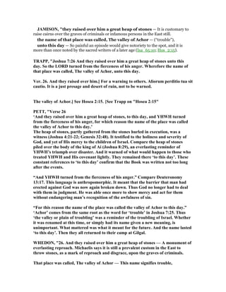 JAMISO , "they raised over him a great heap of stones — It is customary to
raise cairns over the graves of criminals or infamous persons in the East still.
the name of that place was called, The valley of Achor — (“trouble”),
unto this day — So painful an episode would give notoriety to the spot, and it is
more than once noted by the sacred writers of a later age (Isa_65:10; Hos_2:15).
TRAPP, "Joshua 7:26 And they raised over him a great heap of stones unto this
day. So the LORD turned from the fierceness of his anger. Wherefore the name of
that place was called, The valley of Achor, unto this day.
Ver. 26. And they raised over him.] For a warning to others. Aliorum perditio tua sit
cautio. It is a just presage and desert of ruin, not to be warned.
The valley of Achor.] See Hosea 2:15. {See Trapp on "Hosea 2:15"
PETT, "Verse 26
‘And they raised over him a great heap of stones, to this day, and YHWH turned
from the fierceness of his anger, for which reason the name of the place was called
the valley of Achor to this day.’
The heap of stones, partly gathered from the stones hurled in execution, was a
witness (Joshua 4:21-22; Genesis 32:48). It testified to the holiness and severity of
God, and yet of His mercy to the children of Israel. Compare the heap of stones
piled over the body of the king of Ai (Joshua 8:29), an everlasting reminder of
YHWH’s triumph over disaster. And it warned of what would happen to those who
treated YHWH and His covenant lightly. They remained there ‘to this day’. These
constant references to ‘to this day’ confirm that the Book was written not too long
after the events.
“And YHWH turned from the fierceness of his anger.” Compare Deuteronomy
13:17. This language is anthropomorphic. It meant that the barrier that man had
erected against God was now again broken down. Thus God no longer had to deal
with them in judgment. He was able once more to show mercy and act for them
without endangering man’s recognition of the awfulness of sin.
“For this reason the name of the place was called the valley of Achor to this day.”
‘Achor’ comes from the same root as the word for ‘trouble’ in Joshua 7:25. Thus
‘the valley or plain of troubling’ was a reminder of the troubling of Israel. Whether
it was renamed at this time, or simply had its name given a new meaning, is
unimportant. What mattered was what it meant for the future. And the name lasted
‘to this day’. Then they all returned to their camp at Gilgal.
WHEDO , "26. And they raised over him a great heap of stones — A monument of
everlasting reproach. Michaelis says it is still a prevalent custom in the East to
throw stones, as a mark of reproach and disgrace, upon the graves of criminals.
That place was called, The valley of Achor — This name signifies trouble,
 