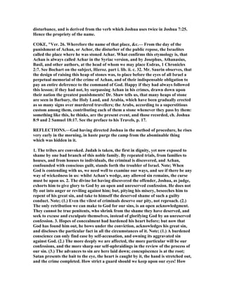 disturbance, and is derived from the verb which Joshua uses twice in Joshua 7:25.
Hence the propriety of the name.
COKE, "Ver. 26. Wherefore the name of that place, &c.— From the day of the
punishment of Achan, or Achor, the disturber of the public repose, the Israelites
called the place where he was stoned Achar. What confirms this etymology is, that
Achan is always called Achar in the Syriac version, and by Josephus, Athanasius,
Basil, and other authors, at the head of whom we may place Esdras, 1 Chronicles
2:7. See Bochart on the subject, Hieroz. part i. lib. ii. c. 32. Mr. Saurin observes, that
the design of raising this heap of stones was, to place before the eyes of all Israel a
perpetual memorial of the crime of Achan, and of their indispensable obligation to
pay an entire deference to the command of God. Happy if they had always followed
this lesson; if they had not, by surpassing Achan in his crimes, drawn down upon
their nation the greatest punishments! Dr. Shaw tells us, that many heaps of stone
are seen in Barbary, the Holy Land, and Arabia, which have been gradually erected
as so many signs over murdered travellers; the Arabs, according to a superstitious
custom among them, contributing each of them a stone whenever they pass by them:
something like this, he thinks, are the present event, and those recorded, ch. Joshua
8:9 and 2 Samuel 18:17. See the preface to his Travels, p. 17.
REFLECTIO S.—God having directed Joshua in the method of procedure, he rises
very early in the morning, in haste purge the camp from the abominable thing
which was hidden in it.
1. The tribes are convoked. Judah is taken, the first in dignity, yet now exposed to
shame by one bad branch of this noble family. By repeated trials, from families to
houses, and from houses to individuals, the criminal is discovered, and Achan,
confounded with conscious guilt, stands forth the troubler of Israel. ote; When
God is contending with us, we need well to examine our ways, and see if there be any
way of wickedness in us: whilst Achan's wedge, any allowed sin remains, the curse
must be upon us. 2. The divine lot having discovered the offender, Joshua, as judge,
exhorts him to give glory to God by an open and unreserved confession. He does not
fly out into anger or reviling against him; but, pitying his misery, beseeches him to
repent of his great sin, and take to himself the deserved shame of such a guilty
conduct. ote; (1.) Even the vilest of criminals deserve our pity, not reproach. (2.)
The only retribution we can make to God for our sins, is an open acknowledgment.
They cannot be true penitents, who shrink from the shame they have deserved, and
seek to excuse and exculpate themselves, instead of glorifying God by an unreserved
confession. 3. Hopes of concealment had hardened his heart before; but now that
God has found him out, he bows under the conviction, acknowledges his great sin,
and discloses the particular fact in all the circumstances of it. ote; (1.) A burdened
conscience can only find ease by self-accusation, and owning its aggravated sin
against God. (2.) The more deeply we are affected, the more particular will be our
confessions, and the more sharp our self-upbraidings in the review of the process of
our sin. (3.) The advances to sin are here laid down; concupiscence is at the root;
Satan presents the bait to the eye, the heart is caught by it, the hand is stretched out,
and the crime completed. How strict a guard should we keep upon our eyes! How
 