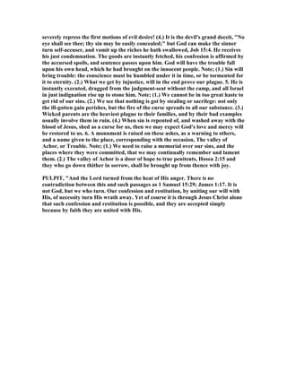 severely repress the first motions of evil desire! (4.) It is the devil's grand deceit, " o
eye shall see thee; thy sin may be easily concealed;" but God can make the sinner
turn self-accuser, and vomit up the riches he hath swallowed, Job 15:4. He receives
his just condemnation. The goods are instantly fetched, his confession is affirmed by
the accursed spoils, and sentence passes upon him. God will have the trouble fall
upon his own head, which he had brought on the innocent people. ote; (1.) Sin will
bring trouble: the conscience must be humbled under it in time, or be tormented for
it to eternity. (2.) What we get by injustice, will in the end prove our plague. 5. He is
instantly executed, dragged from the judgment-seat without the camp, and all Israel
in just indignation rise up to stone him. ote; (1.) We cannot be in too great haste to
get rid of our sins. (2.) We see that nothing is got by stealing or sacrilege: not only
the ill-gotten gain perishes, but the fire of the curse spreads to all our substance. (3.)
Wicked parents are the heaviest plague to their families, and by their bad examples
usually involve them in ruin. (4.) When sin is repented of, and washed away with the
blood of Jesus, shed as a curse for us, then we may expect God's love and mercy will
be restored to us. 6. A monument is raised on these ashes, as a warning to others,
and a name given to the place, corresponding with the occasion, The valley of
Achor, or Trouble. ote; (1.) We need to raise a memorial over our sins, and the
places where they were committed, that we may continually remember and lament
them. (2.) The valley of Achor is a door of hope to true penitents, Hosea 2:15 and
they who go down thither in sorrow, shall be brought up from thence with joy.
PULPIT, "And the Lord turned from the heat of His anger. There is no
contradiction between this and such passages as 1 Samuel 15:29; James 1:17. It is
not God, but we who turn. Our confession and restitution, by uniting our will with
His, of necessity turn His wrath away. Yet of course it is through Jesus Christ alone
that such confession and restitution is possible, and they are accepted simply
because by faith they are united with His.
 
