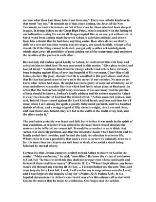 me now what thou hast done; hide it not from me." There was infinite kindness in
that word "my son." It reminds us of that other Joshua, the Jesus of the ew
Testament, so tender to sinners, so full of love even for those who had been steeped
in guilt. It brings before us the Great High Priest, who is touched with the feeling of
our infirmities, seeing He was in all things tempted like as we are, yet without sin. A
harsh word from Joshua might have set Achan in a defiant attitude, and drawn
from him a denial that he had done anything amiss. How often do we see this! A
child or a servant has done wrong; you are angry, you speak harshly, you get a flat
denial. Or if the thing cannot be denied, you get only a sullen acknowledgment,
which takes away all possibility of good arising out of the occurrence, and embitters
the relation of the parties to each other.
But not only did Joshua speak kindly to Achan, he confronted him with God, and
called on him to think how He was concerned in this matter. "Give glory to the Lord
God of Israel." Vindicate Him from the charge which I and others have virtually
been bringing against Him, of proving forgetful of His covenant. Clear Him of all
blame, declare His glory, declare that He is unsullied in His perfections, and show
that He has had good cause to leave us to the mercy of our enemies. o man as yet
knew what Achan had done. He might have been guilty of some act of idolatry, or of
some unhallowed sensuality like that which had lately taken place at Baal-peor; in
order that the transaction might carry its lesson, it was necessary that the precise
offence should be known. Joshua's kindly address and his solemn appeal to Achan
to clear the character of God had the desired effect. "Achan answered Joshua, and
said, Indeed I have sinned against the Lord God of Israel, and thus and thus have I
done: when I saw among the spoils a goodly Babylonish garment, and two hundred
shekels of silver, and a wedge of gold of fifty shekels weight, then I coveted them,
and took them; and, behold, they are hid in the earth in the midst of my tent, and
the silver under it."
The confession certainly was frank and full; but whether it was made in the spirit of
true contrition, or whether it was uttered in the hope that it would mitigate the
sentence to be inflicted, we cannot tell. It would be a comfort to us to think that
Achan was sincerely penitent, and that the miserable doom which befell him and his
family ended their troubles, and formed the dark introduction to a better life.
Where there is even a possibility that such a view is correct we naturally draw to it,
for it is more than our hearts can well bear to think of so awful a death being
followed by eternal misery.
Certain it is that Joshua earnestly desired to lead Achan to deal with God in the
matter. "Make confession," he said, "unto Him." He knew the virtue of confession
to God. For ''he that covereth his sins shall not prosper; but whoso confesseth and
forsaketh them shall have mercy" (Proverbs 28:13). ''When I kept silence; my bones
waxed old through my roaring all the day. ... I acknowledged my sin unto Thee, and
mine iniquity have I not hid. I said, I will confess my transgressions unto the Lord;
and Thou forgavest the iniquity of my sin" (Psalms 32:3; Psalms 32:5). It is a
hopeful circumstance in Achan's case that it was after this solemn call to deal with
God in the matter that he made his confession. One hopes that the sudden
 