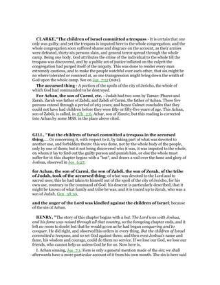 CLARKE,"The children of Israel committed a trespass - It is certain that one
only was guilty; and yet the trespass is imputed here to the whole congregation; and the
whole congregation soon suffered shame and disgrace on the account, as their armies
were defeated, thirty-six persons slain, and general terror spread through the whole
camp. Being one body, God attributes the crime of the individual to the whole till the
trespass was discovered, and by a public act of justice inflicted on the culprit the
congregation had purged itself of the iniquity. This was done to render every man
extremely cautious, and to make the people watchful over each other, that sin might be
no where tolerated or connived at, as one transgression might bring down the wrath of
God upon the whole camp. See on Jos_7:12 (note).
The accursed thing - A portion of the spoils of the city of Jericho, the whole of
which God had commanded to be destroyed.
For Achan, the son of Carmi, etc. - Judah had two sons by Tamar: Pharez and
Zarah. Zarah was father of Zabdi, and Zabdi of Carmi, the father of Achan. These five
persons extend through a period of 265 years; and hence Calmet concludes that they
could not have had children before they were fifty or fifty-five years of age. This Achan,
son of Zabdi, is called, in 1Ch_2:6, Achar, son of Zimrie; but this reading is corrected
into Achan by some MSS. in the place above cited.
GILL, "But the children of Israel committed a trespass in the accursed
thing,.... Or concerning it, with respect to it, by taking part of what was devoted to
another use, and forbidden theirs: this was done, not by the whole body of the people,
only by one of them; but it not being discovered who it was, it was imputed to the whole,
on whom it lay to find out the guilty person and punish him, or else the whole must
suffer for it: this chapter begins with a "but", and draws a vail over the fame and glory of
Joshua, observed in Jos_6:27,
for Achan, the son of Carmi, the son of Zabdi, the son of Zerah, of the tribe
of Judah, took of the accursed thing; of what was devoted to the Lord and to
sacred uses; this he had taken to himself out of the spoil of the city of Jericho, for his
own use, contrary to the command of God: his descent is particularly described, that it
might be known of what family and tribe he was; and it is traced up to Zerah, who was a
son of Judah, Gen_38:30,
and the anger of the Lord was kindled against the children of Israel; because
of the sin of Achan.
HE RY, "The story of this chapter begins with a but. The Lord was with Joshua,
and his fame was noised through all that country, so the foregoing chapter ends, and it
left no room to doubt but that he would go on as he had begun conquering and to
conquer. He did right, and observed his orders in every thing. But the children of Israel
committed a trespass, and so set God against them; and then even Joshua's name and
fame, his wisdom and courage, could do them no service. If we lose our God, we lose our
friends, who cannot help us unless God be for us. Now here is,
I. Achan sinning, Jos_7:1. Here is only a general mention made of the sin; we shall
afterwards have a more particular account of it from his own mouth. The sin is here said
 