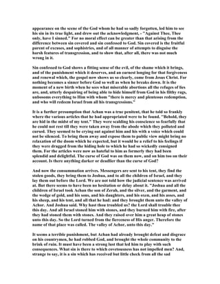 appearance on the scene of the God whom he had so sadly forgotten, led him to see
his sin in its true light, and drew out the acknowledgment, - ''Against Thee, Thee
only, have I sinned." For no moral effect can be greater than that arising from the
difference between sin covered and sin confessed to God. Sin covered is the fruitful
parent of excuses, and sophistries, and of all manner of attempts to disguise the
harsh features of transgression, and to show that, after all, there was not much
wrong in it.
Sin confessed to God shows a fitting sense of the evil, of the shame which it brings,
and of the punishment which it deserves, and an earnest longing for that forgiveness
and renewal which, the gospel now shows us so clearly, come from Jesus Christ. For
nothing becomes a sinner before God so well as when he breaks down. It is the
moment of a new birth when he sees what miserable abortions all the refuges of lies
are, and, utterly despairing of being able to hide himself from God in his filthy rags,
unbosoms everything to Him with whom "there is mercy and plenteous redemption,
and who will redeem Israel from all his transgressions."
It is a further presumption that Achan was a true penitent, that he told so frankly
where the various articles that he had appropriated were to be found. ''Behold, they
are hid in the midst of my tent." They were scalding his conscience so fearfully that
he could not rest till they were taken away from the abode which they polluted and
cursed. They seemed to be crying out against him and his with a voice which could
not be silenced. To bring them away and expose them to public view might bring no
relaxation of the doom which he expected, but it would be a relief to his feelings if
they were dragged from the hiding hole to which he had so wickedly consigned
them. For the articles were now as hateful to him as formerly they had been
splendid and delightful. The curse of God was on them now, and on him too on their
account. Is there anything darker or deadlier than the curse of God?
And now the consummation arrives. Messengers are sent to his tent, they find the
stolen goods, they bring them to Joshua, and to all the children of Israel, and they
lay them out before the Lord. We are not told how the judicial sentence was arrived
at. But there seems to have been no hesitation or delay about it. "Joshua and all the
children of Israel took Achan the son of Zerah, and the silver, and the garment, and
the wedge of gold, and his sons, and his daughters, and his oxen, and his asses, and
his sheep, and his tent, and all that he had: and they brought them unto the valley of
Achor. And Joshua said. Why hast thou troubled us? the Lord shall trouble thee
this day. And all Israel stoned him with stones, and they burned him with fire, after
they had stoned them with stones. And they raised over him a great heap of stones
unto this day. So the Lord turned from the fierceness of His anger. Therefore the
name of that place was called. The valley of Achor, unto this day."
It seems a terrible punishment, but Achan had already brought defeat and disgrace
on his countrymen, he had robbed God, and brought the whole community to the
brink of ruin. It must have been a strong lust that led him to play with such
consequences. What sin is there to which covetousness has not impelled men? And,
strange to say, it is a sin which has received but little check from all the sad
 