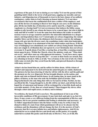 experience of the past. Is it not as daring as ever today? Is it not the parent of that
gambling habit which is the terror of all good men, sapping our morality and our
industry, and disposing tens of thousands to trust to the bare chance of an unlikely
contingency, rather than to God's blessing on honest industry? Is it not sheer
covetousness that turns the confidential clerk into a robber of his employer, and
uses all the devices of cunning to discover how long he can carry on his infamous
plot, till the inevitable day of detection arrive and he must fly, a fugitive and a
vagabond, to a foreign land? Is it not covetousness that induces the blithe young
maiden to ally herself to one whom she knows to be a moral leper, but who is high in
rank and full of wealth? Is it not the same lust that induces the trader to send his
noxious wares to savage countries and drive the miserable inhabitants to a deeper
misery and degradation than ever? Catastrophes are always happening: the ruined
gambler blows out his brains; the dishonest clerk becomes a convict, the unhappy
young wife gets into the divorce court, the scandalous trader sinks into bankruptcy
and misery. But there is no abatement of the lust which makes such havoc. If the old
ways of indulging it are abandoned, new outlets are always being found. Education
does not cripple it; civilization does not uproot it; even Christianity does not always
overcome it. It goeth about, if not like a roaring lion, at least like a cunning serpent
intent upon its prey. Within the Church, where the minister reads out "Thou shalt
not covet," and where men say with apparent devoutness, "Lord, have mercy upon
us, and incline our hearts to keep this law" - as soon as their backs are turned, they
are scheming to break it. Still, as of old, "love of money is the root of all evil, which
while some coveted after they erred from the faith, and pierced themselves through
with many sorrows."
Achan's sin has found him out, and he suffers its bitter doom. All his visions of
comfort and enjoyment to be derived from his unlawful gain are rudely shattered.
The pictures he has been drawing of what he will do with the silver and the gold and
the garment are for ever dispersed. He has brought disaster on the nation, and
shame and ruin on himself and his house. In all coming time, he must stand in the
pillory of history as the man who stole the forbidden spoil of Jericho. That
disgraceful deed is the only thing that will ever be known of him. Further, he has
sacrificed his life. Young though he is, his life will be cut short, and all that he has
hoped for of enjoyment and honour will be exchanged for a horrible death and an
execrable memory. O sin, thou art a hard master! Thou draggest thy slaves, often
through a short and rapid career, to misery and to infamy!
evertheless, the hand of God is seen here. The punishment of sin is one of the
inexorable conditions of His government. It may look dark and ugly to us, but it is
there. It may create a very different feeling from the contemplation of His love and
goodness, but in our present condition that feeling is wholesome and necessary. As
we follow unpardoned sinners into the future world, it may be awful, it may be
dismal to think of a state from which punishment will never be absent; but the
awfulness and the dismalness will not change the fact. It is the mystery of God's
character that He is at once infinite love and infinite righteousness. And if it be
unlawful for us to exclude His love and dwell only on His justice, it is equally
unlawful to exclude His justice and dwell only on His love. ow, as of old, His
 
