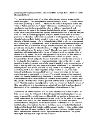 grace reign through righteousness unto eternal life, through Jesus Christ our Lord"
(Romans 5:18-21).
Very special mention is made of the place where the execution of Achan and his
family took place. "They brought them unto the valley of Achor, . . . and they raised
over him a great heap of stones, . . . wherefore the name of that place is called, The
valley of Achor, unto this day." Achor, which means trouble seems to have been a
small ravine near the lower part of the valley in which Ai was situated, and
therefore near the scene of the disaster that befell the Israelites. It was not an old
name, but a name given at the time, derived from the occurrence of which it had just
been the scene. It seemed appropriate that poor Achan should suffer at the very
place where others had suffered on his account. It is subsequently referred to three
times in Scripture. Later in this book it is given as part of the northern boundary of
the tribe of Judah (Joshua 15:7); in Isaiah (Isaiah 65:10) it is referred to on account
of its fertility; and in Hosea (Hosea 2:15) it is introduced in the beautiful allegory of
the restored wife, who has been brought into the wilderness, and made to feel her
poverty and misery, but of whom God says, "I will give her vineyards from thence,
and the valley of Achor for a door of hope." The reference seems to be to the evil
repute into which that valley fell by the sin of Achan, when it became the valley of
trouble. For, by Achan's sin, what had appeared likely to prove the door of access
for Israel into the land was shut; a double trouble came on the people - partly
because of their defeat, and partly because their entrance into the land appeared to
be blocked. In Hosea's picture of Israel penitent and restored, the valley is again
turned to its natural use, and instead of a scene of trouble it again becomes a door of
hope, a door by which they may hope to enter their inheritance. It is a door of hope
for the penitent wife, a door by which she may return to her lost happiness. The
underlying truth is, that when we get into a right relation to God, what were
formerly evils become blessings, hindrances are turned into helps. Sin deranges
everything, and brings trouble everywhere. The ground was cursed on account of
Adam: not literally, but indirectly, inasmuch as it needed hard and exhausting toil,
it needed the sweat of his face to make it yield him a maintenance. "We know" says
the Apostle, "that the whole creation groaneth and travaileth in pain together until
now." "For the creation was subjected to vanity, not of its own will, but by reason of
Him who subjected it, in hope that the creation itself also shall be delivered out of
the bondage of corruption into the glorious liberty of the children of God."
o man can tell all the "trouble" that has come into the world by reason of sin. As
little can we know the full extent of that deliverance that shall take place when sin
comes to an end. If we would know anything of this we must go to those passages
which picture to us the new heavens and the new earth: "In the midst of the street of
it, and on either side of the river, was there the tree of life, which bare twelve
manner of fruits, and yielded her fruit every month: and the leaves of the tree were
for the healing of the nations. And there shall be no more curse: but the throne of
God and of the Lamb shall be in it; and His servants shall serve Him: and they shall
see His face; and His name shall be in their foreheads. And there shall be no night
there; and they need no candle, neither light of the sun; for the Lord God giveth
them light: and they shall reign for ever and ever."
 