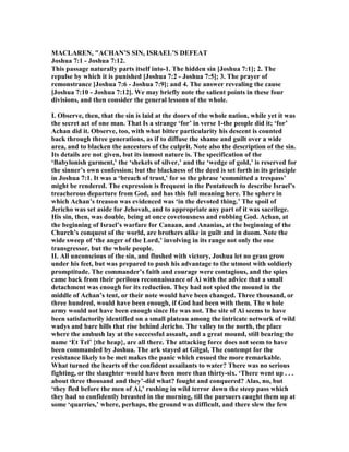 MACLARE , "ACHA ’S SI , ISRAEL’S DEFEAT
Joshua 7:1 - Joshua 7:12.
This passage naturally parts itself into-1. The hidden sin [Joshua 7:1]; 2. The
repulse by which it is punished [Joshua 7:2 - Joshua 7:5]; 3. The prayer of
remonstrance [Joshua 7:6 - Joshua 7:9]; and 4. The answer revealing the cause
[Joshua 7:10 - Joshua 7:12]. We may briefly note the salient points in these four
divisions, and then consider the general lessons of the whole.
I. Observe, then, that the sin is laid at the doors of the whole nation, while yet it was
the secret act of one man. That Is a strange ‘for’ in verse 1-the people did it; ‘for’
Achan did it. Observe, too, with what bitter particularity his descent is counted
back through three generations, as if to diffuse the shame and guilt over a wide
area, and to blacken the ancestors of the culprit. ote also the description of the sin.
Its details are not given, but its inmost nature is. The specification of the
‘Babylonish garment,’ the ‘shekels of silver,’ and the ‘wedge of gold,’ is reserved for
the sinner’s own confession; but the blackness of the deed is set forth in its principle
in Joshua 7:1. It was a ‘breach of trust,’ for so the phrase ‘committed a trespass’
might be rendered. The expression is frequent in the Pentateuch to describe Israel’s
treacherous departure from God, and has this full meaning here. The sphere in
which Achan’s treason was evidenced was ‘in the devoted thing.’ The spoil of
Jericho was set aside for Jehovah, and to appropriate any part of it was sacrilege.
His sin, then, was double, being at once covetousness and robbing God. Achan, at
the beginning of Israel’s warfare for Canaan, and Ananias, at the beginning of the
Church’s conquest of the world, are brothers alike in guilt and in doom. ote the
wide sweep of ‘the anger of the Lord,’ involving in its range not only the one
transgressor, but the whole people.
II. All unconscious of the sin, and flushed with victory, Joshua let no grass grow
under his feet, but was prepared to push his advantage to the utmost with soldierly
promptitude. The commander’s faith and courage were contagious, and the spies
came back from their perilous reconnaissance of Ai with the advice that a small
detachment was enough for its reduction. They had not spied the mound in the
middle of Achan’s tent, or their note would have been changed. Three thousand, or
three hundred, would have been enough, if God had been with them. The whole
army would not have been enough since He was not. The site of Ai seems to have
been satisfactorily identified on a small plateau among the intricate network of wild
wadys and bare hills that rise behind Jericho. The valley to the north, the place
where the ambush lay at the successful assault, and a great mound, still bearing the
name ‘Et Tel’ {the heap}, are all there. The attacking force does not seem to have
been commanded by Joshua. The ark stayed at Gilgal, The contempt for the
resistance likely to be met makes the panic which ensued the more remarkable.
What turned the hearts of the confident assailants to water? There was no serious
fighting, or the slaughter would have been more than thirty-six. ‘There went up . . .
about three thousand and they’-did what? fought and conquered? Alas, no, but
‘they fled before the men of Ai,’ rushing in wild terror down the steep pass which
they had so confidently breasted in the morning, till the pursuers caught them up at
some ‘quarries,’ where, perhaps, the ground was difficult, and there slew the few
 