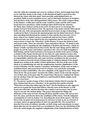 who fell, while the remainder got away by swiftness of foot, and brought back their
terror and their shame to the camp. As the disordered fugitives poured in, they
infected the whole with their panic. Such unwieldy undisciplined hosts are
peculiarly liable to such contagious terror, and we find many instances in Scripture
and elsewhere of the utter disorganisation which ensues. The whole conquest hung
in the balance. A little more and the army would be a mob; and the mob would
break into twos and threes, which would get short shrift from the Amorites.
Ill. Mark, then, Joshua’s action in the crisis. He does not try to encourage the
people, but turns from them to God. The spectacle of the leader and the elders prone
before the ark, with rent garments and dust-bestrewn hair, in sign of mourning,
would not be likely to hearten the alarmed people; but the defeat had clearly shown
that something had disturbed the relation to God, and the first necessity was to
know what it was. Joshua’s prayer is perplexed, and not free from a wistful,
backward look, nor from regard to his own reputation; but the soul of it is an
earnest desire to know the ‘wherefore’ of this disaster. It traces the defeat to God,
and means really, ‘Show me wherefore Thou contendest with me.’ o doubt it runs
perilously near to repeating the old complaints at Kadesh and elsewhere, which are
almost verbally reproduced in its first words. But the same things said by different
people are not the same; and Joshua’s question is the voice of a faith struggling to
find footing, and his backward look is not because he doubts God’s power to help,
or hankers after Egypt, but because he sees that, for some unknown reason, they
have lost the divine protection. His reference to himself betrays the crushing weight
of responsibility which he felt, and comes not from carefulness for his own good
fame so much as from his dread of being unable to vindicate himself, if the people
should turn on him as the author of their misfortunes. His fear of the news of the
check at Ai emboldening not only the neighbouring Amorites {highlanders} of the
western Palestine, but the remoter Canaanites {lowlanders} of the coast, to make a
combined attack, and sweep Israel out of existence, was a perfectly reasonable
forecast of what would follow. The naive simplicity of the appeal to God, ‘What wilt
Thou do for Thy great name?’ becomes the soldier, whose words went the shortest
way to their aim, as his spear did. We cannot fancy this prayer coming from Moses;
but, for all that, it has the ring of faith in it, and beneath its blunt, simple words
throbs a true heart.
IV. The answer sounds strange at first. God almost rebukes him for praying. He
gives Joshua back his own ‘wherefore’ in the question that sounds so harsh,
‘Wherefore art thou thus fallen upon thy face?’ but the harshness is only apparent,
and serves to point the lesson that follows, that the cause of the disaster is with
Israel, not with God, and that therefore the remedy is not in prayer, but in active
steps to cast out ‘the unclean thing.’ The prayer had asked two things,-the
disclosure of the cause of God’s having left them, and His return. The answer lays
bare the cause, and therein shows the conditions of His return. ote the indignant
accumulation of verbs in Joshua 7:11, describing the sin in all its aspects. The first
three of the six point out its heinousness in reference to God, as sin, as a breach of
covenant, and as an appropriation of what was specially His. The second three
describe it in terms of ordinary morality, as theft, lying, and concealment; so many
black sides has one sin when God’s eye scrutinises it. ote, too, the attribution of the
sin to the whole people, the emphatic reduplication of the shameful picture of their
 
