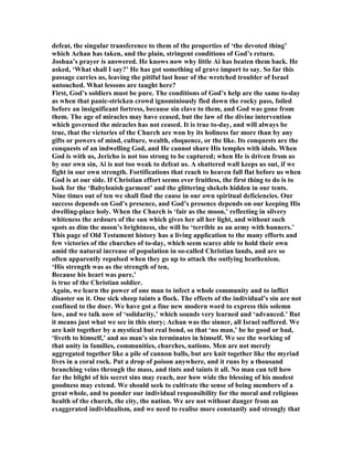 defeat, the singular transference to them of the properties of ‘the devoted thing’
which Achan has taken, and the plain, stringent conditions of God’s return.
Joshua’s prayer is answered. He knows now why little Ai has beaten them back. He
asked, ‘What shall I say?’ He has got something of grave import to say. So far this
passage carries us, leaving the pitiful last hour of the wretched troubler of Israel
untouched. What lessons are taught here?
First, God’s soldiers must be pure. The conditions of God’s help are the same to-day
as when that panic-stricken crowd ignominiously fled down the rocky pass, foiled
before an insignificant fortress, because sin clave to them, and God was gone from
them. The age of miracles may have ceased, but the law of the divine intervention
which governed the miracles has not ceased. It is true to-day, and will always be
true, that the victories of the Church are won by its holiness far more than by any
gifts or powers of mind, culture, wealth, eloquence, or the like. Its conquests are the
conquests of an indwelling God, and He cannot share His temples with idols. When
God is with us, Jericho is not too strong to be captured; when He is driven from us
by our own sin, Ai is not too weak to defeat us. A shattered wall keeps us out, if we
fight in our own strength. Fortifications that reach to heaven fall flat before us when
God is at our side. If Christian effort seems ever fruitless, the first thing to do is to
look for the ‘Babylonish garment’ and the glittering shekels hidden in our tents.
ine times out of ten we shall find the cause in our own spiritual deficiencies. Our
success depends on God’s presence, and God’s presence depends on our keeping His
dwelling-place holy. When the Church is ‘fair as the moon,’ reflecting in silvery
whiteness the ardours of the sun which gives her all her light, and without such
spots as dim the moon’s brightness, she will be ‘terrible as an army with banners.’
This page of Old Testament history has a living application to the many efforts and
few victories of the churches of to-day, which seem scarce able to hold their own
amid the natural increase of population in so-called Christian lands, and are so
often apparently repulsed when they go up to attack the outlying heathenism.
‘His strength was as the strength of ten,
Because his heart was pure,’
is true of the Christian soldier.
Again, we learn the power of one man to infect a whole community and to inflict
disaster on it. One sick sheep taints a flock. The effects of the individual’s sin are not
confined to the doer. We have got a fine new modern word to express this solemn
law, and we talk now of ‘solidarity,’ which sounds very learned and ‘advanced.’ But
it means just what we see in this story; Achan was the sinner, all Israel suffered. We
are knit together by a mystical but real bond, so that ‘no man,’ be he good or bad,
‘liveth to himself,’ and no man’s sin terminates in himself. We see the working of
that unity in families, communities, churches, nations. Men are not merely
aggregated together like a pile of cannon balls, but are knit together like the myriad
lives in a coral rock. Put a drop of poison anywhere, and it runs by a thousand
branching veins through the mass, and tints and taints it all. o man can tell how
far the blight of his secret sins may reach, nor how wide the blessing of his modest
goodness may extend. We should seek to cultivate the sense of being members of a
great whole, and to ponder our individual responsibility for the moral and religious
health of the church, the city, the nation. We are not without danger from an
exaggerated individualism, and we need to realise more constantly and strongly that
 