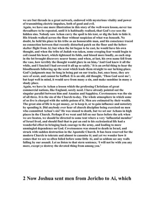 we are but threads in a great network, endowed with mysterious vitality and power
of transmitting electric impulses, both of good and evil.
Again, we have one more illustration in this story of the well-worn lesson,-never too
threadbare to be repeated, until it is habitually realised,-that God’s eye sees the
hidden sins. obody saw Achan carry the spoil to his tent, or dig the hole to hide it.
His friends walked across the floor without suspicion of what was beneath. o
doubt, he held his place in his tribe as an honourable man, and his conscience traced
no connection between that recently disturbed patch on the floor and the helter-
skelter flight from Ai; but when the lot began to be cast, he would have his own
thought, and when the tribe of Judah was taken, some creeping fear would begin to
coil round his heart, which tightened its folds, and hissed more loudly, as each step
in the lot brought discovery nearer home; and when, at last, his own name fell from
the vase, how terribly the thought would glare in on him,-’And God knew it all the
while, and I fancied I had covered it all up so safely.’ It is an awful thing to hear the
bloodhounds following up the scent which leads them straight to our lurking-place.
God’s judgments may be long in being put on our tracks, but, once loose, they are
sure of scent, and cannot be baffled. It is an old, old thought, ‘Thou God seest me’;
but kept well in mind, it would save from many a sin, and make sunshine in many a
shady place.
Again, we have in Achan a lesson which the professing Christians of great
commercial nations, like England, sorely need. I have already pointed out the
singular parallel between him and Ananias and Sapphira. Covetousness was the sin
of all three. It is the sin of the Church to-day. The whole atmosphere in which some
of us live is charged with the subtle poison of it. Men are estimated by their wealth.
The great aim of life is to get money, or to keep it, or to gain influence and notoriety
by spending it. Did anybody ever hear of church discipline being exercised on men
who committed Achan’s sin? He was stoned to death, but we set our Achans in high
places in the Church. Perhaps if we went and fell on our faces before the ark when
we are beaten, we should be directed to some tent where a very ‘influential member’
of Israel lived, and should find that to put an end to his ecclesiastical life had a
wonderful effect in bringing back courage to the army, and leading to more
unmingled dependence on God. Covetousness was stoned to death in Israel, and
struck with sudden destruction in the Apostolic Church. It has been reserved for the
modern Church to tolerate and almost to canonise it; and yet we wonder how it
comes that we are so often foiled before some little Ai, and so seldom see any walls
falling by our assault. Let us listen to that stern sentence, ‘I will not be with you any
more, except ye destroy the devoted thing from among you.’
2 ow Joshua sent men from Jericho to Ai, which
 