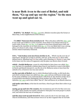 is near Beth Aven to the east of Bethel, and told
them, “Go up and spy out the region.” So the men
went up and spied out Ai.
BAR ES, "Ai, Bethel - See Gen_12:8 note. (Modern travelers place the former at
Khan Haiy, in the neighborhood of Deir Diwan.)
CLARKE,"Sent men from Jericho to Ai - This is the place called Hai, Gen_12:8.
It was in the east of Beth-el, north of Jericho, from which it was distant about ten or
twelve miles. From Jos_7:4, Jos_7:5 it appears to have been situated upon a hill, and
belonged to the Amorites, as we learn from Jos_7:7. It is very likely that it was a strong
place, as it chose to risk a siege, notwithstanding the extraordinary destruction of
Jericho which it had lately witnessed.
GILL, "And Joshua sent men from Jericho to Ai,.... Which was the next city of
importance, though not so large as Jericho, and was, as the Jews say (l), three miles
distant from it; Abarbinel says (m) four miles, and so Bunting (n); Jerom (o) says, that
in his times very few ruins of it appeared, only the place was shown where it stood:
which is beside Bethaven; a name by which Bethel in later times was called, Hos_
4:15; but here it is manifestly a distinct place from it; just hard by or near to this place,
as Jarchi and Kimchi interpret it, was the city of Ai: Bethaven seems to have been the
suburbs of it, or however was very near unto it:
on the east side of Bethel; near to which Abraham built an altar, as did Jacob also,
and which in former times was called Luz, Gen_12:8; and was well known in later ages
by the name of Bethel; it was reckoned about a mile from Ai: the situation of this city is
so particularly described to distinguish it from another city of this name, Ai of the
Amorites, Jer_49:3; and is here called "that Ai", that well known Ai, as Kimchi observes:
and spake unto them; at the time he sent them, when he gave them their orders to go
thither:
saying, go up and view the country; the mountainous part of it; for they were now
in a plain, where Jericho was seated; and observe what place was most proper to attack
next, and which the best way of coming at it:
and the men went up and viewed Ai; what a sort of a city it was, how large, and
what its fortifications, and what avenues were to it: by this it appears that Ai was built
 