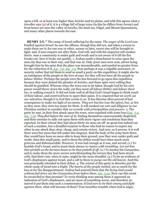upon a hill, or at least was higher than Jericho and its plains; and with this agrees what a
traveller says (p) of it, it is a village full of large ruins (in this he differs from Jerom) and
from hence are seen the valley of Jericho, the dead sea, Gilgal, and Mount Quarantania,
and many other places towards the east.
HE RY 2-5, " The camp of Israel suffering for the same: The anger of the Lord was
kindled against Israel; he saw the offence, though they did not, and takes a course to
make them see it; for one way or other, sooner or later, secret sins will be brought to
light; and, if men enquire not after them, God will, and with his enquiries will awaken
theirs. man a community is under guilt and wrath and is not aware of it till the fire
breaks out: here it broke out quickly. 1. Joshua sends a detachment to seize upon the
next city that was in their way, and that was Ai. Only 3000 men were sent, advice being
brought him by his spies that the place was inconsiderable, and needed no greater force
for the reduction of it, Jos_7:2, Jos_7:3. Now perhaps it was a culpable assurance, or
security rather that led them to send so small a party on this expedition; it might also be
an indulgence of the people in the love of ease, for they will not have all the people to
labour thither. Perhaps the people were the less forward to go upon this expedition
because they were denied the plunder of Jericho; and these spies were willing they
should be gratified. Whereas when the town was to be taken, though God by his own
power would throw down the walls, yet they must all labour thither and labour there
too, in walking round it. It did not bode well at all that God's Israel began to think much
of their labour, and contrived how to spare their pains. It is required that we work out
our salvation, though it is God that works in us. It has likewise often proved of bad
consequence to make too light of an enemy. They are but few (say the spies), but, as few
as they were, they were too many for them. It will awaken our care and diligence in our
Christian warfare to consider that we wrestle with principalities and powers. 2. The
party he sent, in their first attack upon the town, were repulsed with some loss (Jos_7:4,
Jos_7:5): They fled before the men of Ai, finding themselves unaccountably dispirited,
and their enemies to sally out upon them with more vigour and resolution than they
expected. In their retreat they had about thirty-six men cut off: no great loss indeed out
of such a number, but a dreadful surprise to those who had no reason to expect any
other in any attack than clear, cheap, and certain victory. And now, as it proves, it is well
there were but 3000 that fell under this disgrace. Had the body of the army been there,
they would have been no more able to keep their ground, now they were under guilt and
wrath, than this small party, and to them the defeat would have been much more
grievous and dishonourable. However, it was bad enough as it was, and served, (1.) To
humble God's Israel, and to teach them always to rejoice with trembling. Let not him
that girdeth on the harness boast as he that putteth if off. (2.) To harden the Canaanites,
and to make them the more secure notwithstanding the terrors they had been struck
with, that their ruin, when it came, might be the more dreadful. (3.) To be an evidence of
God's displeasure against Israel, and a call to them to purge out the old leaven. And this
was principally intended in their defeat. 3. The retreat of this party in disorder put the
whole camp of Israel into a fright: The hearts of the people melted, not so much for the
loss as for the disappointment. Joshua had assured them that the living God would
without fail drive out the Canaanites from before them, Jos_3:10. How can this event
be reconciled to that promise? To every thinking man among them it appeared an
indication of God's displeasure, and an omen of something worse, and therefore no
marvel it put them into such a consternation; if God turn to be their enemy and fight
against them, what will become of them? True Israelites tremble when God is angry.
 