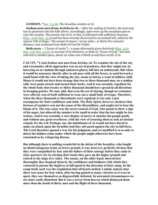 JAMISO , "Jos_7:2-26. The Israelites smitten at Ai.
Joshua sent men from Jericho to Ai — After the sacking of Jericho, the next step
was to penetrate into the hills above. Accordingly, spies went up the mountain pass to
view the country. The precise site of Ai, or Hai, is indicated with sufficient clearness
(Gen_12:8; Gen_13:3) and has been recently discovered in an isolated tell, called by the
natives Tell-el-Hajar, “the mount of stones,” at two miles’, or thirty-five minutes’
distance, east southeast from Beth-el [Van De Velde].
Beth-aven — (“house of vanity”) - a name afterwards given derisively (Hos_4:15;
Hos_5:8; Hos_10:5), on account of its idolatries, to Beth-el, “house of God,” but here
referred to another place, about six miles east of Beth-el and three north of Ai.
CALVI , "2.And Joshua sent men from Jericho, etc To examine the site of the city
and reconnoiter all its approaches was an act of prudence, that they might not, by
hurrying on at random through unknown places, fall into an ambuscade. But when
it would be necessary shortly after to advance with all the forces, to send forward a
small band with the view of taking the city, seems to betray a want of military skill.
Hence it would not have been strange that two or three thousand men, on a sudden
sally were panic-struck and turned their backs. And it was certainly expedient for
the whole body that twenty or thirty thousand should have spread in all directions
in foraging parties. We may add, that even the act of slaying, though no resistance
were offered, was of itself sufficient to wear out a small body of troops. Therefore,
when the three thousand or thereabouts were repulsed, it was only a just
recompense for their confidence and sloth. The Holy Spirit, however, declares that
fewness of numbers was not the cause of the discomfiture, and ought not to bear the
blame of it. The true cause was the secret counsel of God, who meant to show a sign
of his anger, but allowed the number to be small in order that the loss might be less
serious. And it was certainly a rare display of mercy to chastise the people gently
and without any great overthrow, with the view of arousing them to seek an instant
remedy for the evil. Perhaps, too, the inhabitants of Ai would not have dared to
make an attack upon the Israelites had they advanced against the city in full force.
The Lord therefore opened a way for his judgment, and yet modified it so as only to
detect the hidden crime under which the people might otherwise have been
consumed as by a lingering disease.
But although there is nothing wonderful in the defeat of the Israelites, who fought
on disadvantageous terms on lower ground, it was, however, perfectly obvious that
they were vanquished by fear and the failure of their courage before they came to
close quarters; for by turning their backs they gave up the higher ground and
retired to the slope of a valley. The enemy, on the other hand, showed how
thoroughly they despised them by the confidence and boldness with which they
ventured to pursue the fugitives at full speed in the direction of their camp. In the
camp itself, such was the trepidation that all hearts melted. I admit, indeed, that
there was cause for fear when, after having gained so many victories as it were in
sport, they saw themselves so disgracefully defeated. In unwonted circumstances we
are more easily disturbed. But it was a terror from heaven which dismayed them
more than the death of thirty men and the flight of three thousand.
 