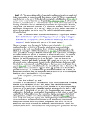 K&D 2-5, "The anger of God, which Achan had brought upon Israel, was manifested
to the congregation in connection with their attempt to take Ai. This town was situated
near Bethaven, on the east of Bethel. Bethel was originally called Luz (see at Gen_28:19),
a place on the border of Ephraim and Benjamin (Jos_16:2; Jos_18:13). It is frequently
mentioned, was well known at a later time as the city in which Jeroboam established the
worship of the calves, and was inhabited again even after the captivity (see v. Raumer,
Pal. pp. 178, 179). It has been preserved, in all probability, in the very extensive ruins
called Beitin (see Robinson, Pal. ii. pp. 126ff.), about four hours' journey on horseback to
the north of Jerusalem, and on the east of the road which leads from Jerusalem to
Sichem (Nablus).
(Note: The statement of the Onomasticon of Eusebius s. v. Aggai' agree with this:
Κεሏται Βαιθᆱλ ᅊπίοντων εᅶς Αᅶλίαν ᅊπᆵ Νεηεµιαήας πόλεως ᅚν λαιοሏς τᇿς ᆇδοሞ ᅊµφᆳ τᆵ
δωδέκατον ᅊπ ʆ Αᅶλίας σηµεሏον. Also s. v. Βαιθήλ: καᆳ νሞν ᅚστᆳ κώµη, Αᅶλίας ᅎποθεν
σηµείοις ιβ ́ (twelve Roman miles are four or five hours' journey).)
No traces have ever been discovered of Bethaven. According to Jos_18:12-13, the
northern boundary of the tribe of Benjamin, which ran up from Jericho to the
mountains on the west, passed on to the desert of Bethaven, and so onwards to Luz
(Bethel). If we compare with this the statement in 1Sa_13:5, that the Philistines who
came against Israel encamped at Michmash before (in front of) Bethaven, according to
which Bethaven was on the east or north-east of Michmash (Mukhmas), the desert of
Bethaven may very possibly have been nothing more than the table-land which lies
between the Wady Mutyah on the north and the Wadys Fuwar and Suweinit (in
Robinson's map), or Wady Tuwâr (on Van de Velde's map), and stretches in a westerly
direction from the rocky mountain Juruntel to Abu Sebah (Subbah). Bethaven would
then lie to the south or south-east of Abu Sebah. In that case, however, Ai (Sept. Gai or
Aggai, Gen_12:8) would neither be found in the inconsiderable ruins to the south of the
village of Deir Diwan, as Robinson supposes (Pal. ii. pp. 312ff.), nor on the site of the
present Tell el Hajar, i.e., stone hill, three-quarters of an hour to the S.E. of Beitin, on
the southern side of the deep and precipitous Wady Mutyah, as Van de Velde imagines;
but in the ruins of Medinet Chai or Gai, which Krafft
(Note: Topograph. v. Jerusalem, p. ix.)
and Strauss
(Note: Sinai u. Golgoth. pp. 326-7.)
discovered on the flat surface of a mountain that slopes off towards the east, about forty
minutes on the eastern side of Geba (Jeba), where “there are considerable ruins
surrounded by a circular wall, whilst the place is defended on the south by the valley of
Farah, and on the north by the valley of Es Suweinit, with steep shelving walls of rock”
(Strauss: vid., C. Ritter Erdk. xvi. pp. 526-7). On the advice of the men who were sent
out to explore the land, and who described the population on their return as small (“they
are but few”), Joshua did not send the whole of the fighting men against Ai, but only
about 3000 men. As there were not more than 12,000 inhabitants (Jos_8:25), there
could hardly have been 3000 fighting men, who might easily have been beaten by 3000
Israelitish warriors. But when the Israelites attacked the town they fled before its
inhabitants, who slew about thirty-six men, and pursued them before the gate, i.e.,
outside the town, to the stone quarries, and smote them on the sloping ground. The
Shebarim, from sheber, a breach or fracture, were probably stone quarries near the slope
 