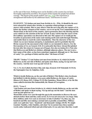 on the east of the town. Nothing more can be decided, as the country has not been
thoroughly explored by travellers. On account of this repulse the people lost all their
courage. “The hearts of the people melted” (see Jos_2:15): this expression is
strengthened still further by the additional clause, “and became as water.”
ELLICOTT, "(2) Joshua sent men from Jericho to Ai.—Why Ai should be the next
town selected for attack after Jericho, is a question which perhaps we cannot
answer with certainty. But we may observe that the next step after the capture of Ai,
before the further conquest of the country, was to set up the Ten Commandments in
Mount Ebal, in the heart of the country, and to pronounce there the blessing and the
curse which are the sanction of the law of God. It may well be that the course of the
first military operations was directed to this end. The capture of Ai would put the
Israelites in possession of the main road running north and south through Palestine,
and enable them to reach the centre immediately. Thus the character of the war,
which was no mere human enterprise, is maintained; and it is probable that the
Divine reason for the movement is that which we are intended to observe. For the
first mention of Ai, see Genesis 12:8. It is noticeable that there Abram fitst pitched
his tent after his return to Canaan out of Egypt. (See also on Joshua 8:1.) ote also
that Beth-aven and Bethel are distinct, although adjacent, places. The one is not a
later name of the other, as has been sometimes supposed, although one is “the house
of vanity” (i.e., perhaps of idols) and the other “the house of God.”
TRAPP, "Joshua 7:2 And Joshua sent men from Jericho to Ai, which [is] beside
Bethaven, on the east side of Bethel, and spake unto them, saying, Go up and view
the country. And the men went up and viewed Ai.
Ver. 2. To Ai.] Called elsewhere Hai, and Aija; [Genesis 12:8 ehemiah 11:31] by
the Septuagint, Gae; by Sulpitius, Geth.
Which is beside Bethavon, on the east side of Bethel.] This Bethel, when Jeroboam
had defiled it with his idolatry, is in scorn called Bethaven, the house of vanity.
[Hosea 4:15; Hosea 10:5; 2 Kings 23:13] Har hamishca, Mount Olivet, is for the like
cause called in derision Har hamaschith, the Mount of Corruption.
PETT, "Verse 2
‘And Joshua sent men from Jericho to Ai, which is beside Bethaven, on the east side
of Bethel, and spoke to them saying, “Go up and spy out the land.” And the men
went up and spied out Ai.’
Meanwhile scouts were sent through the gap in the mountains to discover the next
obstacle before them and they came across Ai. It was not seen to be very large. Only
three military units were seen as necessary to take it (Joshua 7:3), thus, say, one
hundred and fifty men (taking a normal unit as possibly around fifty). Military
units were split into ‘tens’, ‘hundreds’ and thousands’ (Judges 20:10). We might
translate ‘families, wider families, sub-clans’ for in ancient days these number
words rather indicated tribal and sub-tribal units. It was only later that they would
 