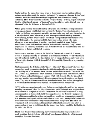 finally indicate the numerical value given to them today (and even then military
units do not tend to reach the number indicated. For example a Roman ‘legion’ and
‘century’ never attained these numbers in practise. The names were simply
technical). Thus there would be units of a few (the family - a ‘ten’), larger units over
this (the wider family group - a ‘hundred’), and even larger units (the sub-clan - a
‘thousand’). See the divisions in Joshua 7:17-18.
Ai had quite possibly been deliberately set up and inhabited as a semi-permanent
township, and as an established forward post for Bethel. This establishment as a
reinforced defence post, making use of its ancient walls, may well have been directly
in anticipation of Israel’s invasion, which was expected fairly shortly from the
Jordan valley, for this invasion must have been anticipated for some time as news
filtered through of the approach of this fierce marauding people who were
advancing in such numbers. It possibly contained specially trained fighting
men/farmers, with their families, under a martial leader called its ‘king’. But its
importance for Israel lay in the fact that it stood between the Israelite army and the
final ascent to Bethel and the hill country.
Bethaven was used as a synonym for Bethel in Hosea 4:15; Amos 5:5. It meant
‘house of iniquity’ (seen by the prophets as a more suitable term for a Bethel taken
up with idolatry), but from the description here it was probably an outer sub-town
of Bethel. (See Joshua 18:12. 1 Samuel 13:5; 1 Samuel 14:23 may have been another
Bethaven).
Ai always carries the definite article ‘ha ay’ - ‘the ruin’. The present ‘city’ was thus
seemingly a small township, established within the ruins of what was once a great
city, making use of the ancient walls. Its total population was small. They were ‘but
few’ (Joshua 7:3), at the most a few hundred, including women and children. It had
its own ‘king’ and cattle (compare Genesis 19:20 with Genesis 14:2 for a parallel
king over another very small town). How permanent the settlement was we do not
know. They may well have moved here from Bethel some time before, occupying it
in readiness to face the Israelite menace. Its identification is not certain.
Et-Tel is the more popular preference (being nearest to Jericho and having a name
meaning ‘the mound’), but Tel isya (sometimes spelt usieh) is also suggested and
has a number of things in its favour. The former has revealed no evidence of long
term occupation at this period, but if its occupation was for defensive purposes in
view of the approaching Israelites, such evidence would not be expected, especially
as it was then unoccupied until a hundred or so years later. Ravages of weather and
predators would soon remove any evidence of limited occupation. The latter has
evidence of such occupation and the contours of the land around would allow a
large number of men to be hidden. In the former case Bethel would be Tel Beitin, in
the latter case Birah.
That it was described as containing ‘few’ demonstrates that its population was
much less than that of Jericho, which itself was (because of the size of the mound
alone) less than two thousand.
 