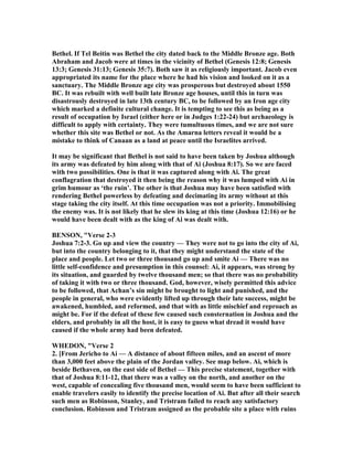 Bethel. If Tel Beitin was Bethel the city dated back to the Middle Bronze age. Both
Abraham and Jacob were at times in the vicinity of Bethel (Genesis 12:8; Genesis
13:3; Genesis 31:13; Genesis 35:7). Both saw it as religiously important. Jacob even
appropriated its name for the place where he had his vision and looked on it as a
sanctuary. The Middle Bronze age city was prosperous but destroyed about 1550
BC. It was rebuilt with well built late Bronze age houses, until this in turn was
disastrously destroyed in late 13th century BC, to be followed by an Iron age city
which marked a definite cultural change. It is tempting to see this as being as a
result of occupation by Israel (either here or in Judges 1:22-24) but archaeology is
difficult to apply with certainty. They were tumultuous times, and we are not sure
whether this site was Bethel or not. As the Amarna letters reveal it would be a
mistake to think of Canaan as a land at peace until the Israelites arrived.
It may be significant that Bethel is not said to have been taken by Joshua although
its army was defeated by him along with that of Ai (Joshua 8:17). So we are faced
with two possibilities. One is that it was captured along with Ai. The great
conflagration that destroyed it then being the reason why it was lumped with Ai in
grim humour as ‘the ruin’. The other is that Joshua may have been satisfied with
rendering Bethel powerless by defeating and decimating its army without at this
stage taking the city itself. At this time occupation was not a priority. Immobilising
the enemy was. It is not likely that he slew its king at this time (Joshua 12:16) or he
would have been dealt with as the king of Ai was dealt with.
BE SO , "Verse 2-3
Joshua 7:2-3. Go up and view the country — They were not to go into the city of Ai,
but into the country belonging to it, that they might understand the state of the
place and people. Let two or three thousand go up and smite Ai — There was no
little self-confidence and presumption in this counsel: Ai, it appears, was strong by
its situation, and guarded by twelve thousand men; so that there was no probability
of taking it with two or three thousand. God, however, wisely permitted this advice
to be followed, that Achan’s sin might be brought to light and punished, and the
people in general, who were evidently lifted up through their late success, might be
awakened, humbled, and reformed, and that with as little mischief and reproach as
might be. For if the defeat of these few caused such consternation in Joshua and the
elders, and probably in all the host, it is easy to guess what dread it would have
caused if the whole army had been defeated.
WHEDO , "Verse 2
2. [From Jericho to Ai — A distance of about fifteen miles, and an ascent of more
than 3,000 feet above the plain of the Jordan valley. See map below. Ai, which is
beside Bethaven, on the east side of Bethel — This precise statement, together with
that of Joshua 8:11-12, that there was a valley on the north, and another on the
west, capable of concealing five thousand men, would seem to have been sufficient to
enable travelers easily to identify the precise location of Ai. But after all their search
such men as Robinson, Stanley, and Tristram failed to reach any satisfactory
conclusion. Robinson and Tristram assigned as the probable site a place with ruins
 